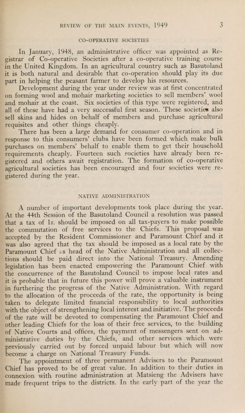 'S co-operative societies In January, 1948, an administrative officer was appointed as Re¬ gistrar of Co-operative Societies after a co-operative training course in the United Kingdom. In an agricultural country such as Basutoland it is both natural and desirable that co-operation should play its due part in helping the peasant farmer to develop his resources. Development during the year under review was at first concentrated on forming wool and mohair marketing societies to sell members’ wool and mohair at the coast. Six societies of this type were registered, and all of these have had a very successful first season. These societies also sell skins and hides on behalf of members and purchase agricultural requisites and other things cheaply. There has been a large demand for consumer co-operation and in response to this consumers’ clubs have been formed which make bulk purchases on members’ behalf to enable them to get their household requirements cheaply. Fourteen such societies have already been re¬ gistered and others await registration. The formation of co-operative agricultural societies has been encouraged and four societies were re¬ gistered during the year. native administration A number of important developments took place during the year. At the 44th Session of the Basutoland Council a resolution was passed that a tax of Is. should be imposed on all tax-payers to make possible the commutation of free services to the Chiefs. This proposal was accepted by the Resident Commissioner and Paramount Chief and it was also agreed that the tax should be imposed as a local rate by the Paramount Chief as head of the Native Administration and all collec¬ tions should be paid direct into the National Treasury. Amending legislation has been enacted empowering the Paramount Chief with the concurrence of the Basutoland Council to impose local rates and it is probable that in future this power will prove a valuable instrument in furthering the progress of the Native Administration. With regard to the allocation of the proceeds of the rate, the opportunity is being taken to delegate limited financial responsibility to local authorities with the object of strengthening local interest and initiative. The proceeds of the rate will be devoted to compensating the Paramount Chief and other leading Chiefs for the loss of their free services, to the building of Native Courts and offices, the payment of messengers sent on ad¬ ministrative duties by the Chiefs, and other services which were previously carried out by forced unpaid labour but which will now become a charge on National Treasury Funds. The appointment of three permanent Advisers to the Paramount Chief has proved to be of great value. In addition to their duties in connexion with routine administration at Matsieng the Advisers have made frequent trips to the districts. In the early part of the year the