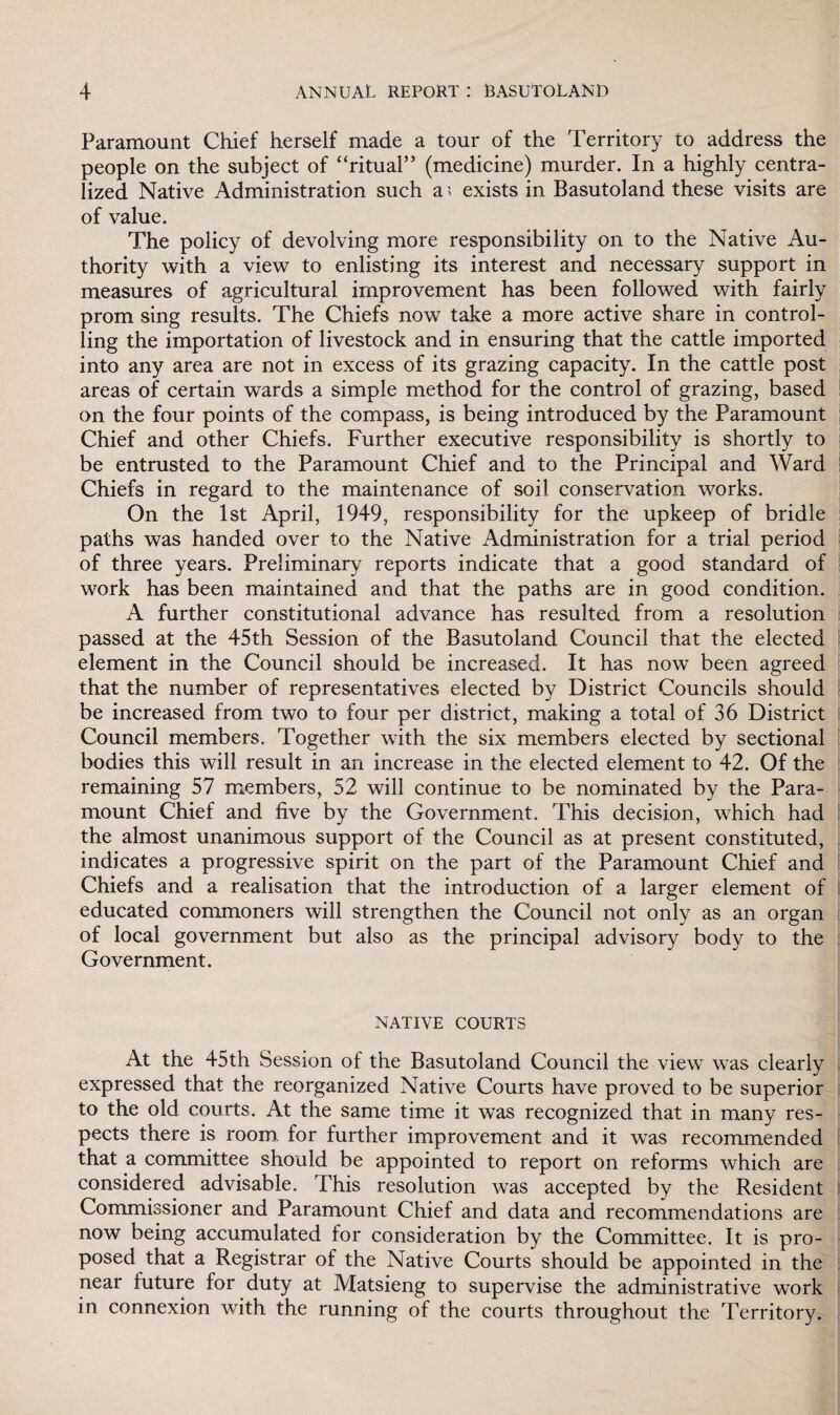 Paramount Chief herself made a tour of the Territory to address the people on the subject of “ritual” (medicine) murder. In a highly centra¬ lized Native Administration such a ? exists in Basutoland these visits are of value. The policy of devolving more responsibility on to the Native Au¬ thority with a view to enlisting its interest and necessary support in measures of agricultural improvement has been followed with fairly prom sing results. The Chiefs now take a more active share in control¬ ling the importation of livestock and in ensuring that the cattle imported into any area are not in excess of its grazing capacity. In the cattle post areas of certain wards a simple method for the control of grazing, based on the four points of the compass, is being introduced by the Paramount Chief and other Chiefs. Further executive responsibility is shortly to be entrusted to the Paramount Chief and to the Principal and Ward Chiefs in regard to the maintenance of soil conservation works. On the 1st April, 1949, responsibility for the upkeep of bridle paths was handed over to the Native Administration for a trial period of three years. Preliminary reports indicate that a good standard of work has been maintained and that the paths are in good condition. A further constitutional advance has resulted from a resolution passed at the 45th Session of the Basutoland Council that the elected element in the Council should be increased. It has now been agreed that the number of representatives elected by District Councils should be increased from two to four per district, making a total of 36 District Council members. Together with the six members elected by sectional bodies this will result in an increase in the elected element to 42. Of the remaining 57 members, 52 will continue to be nominated by the Para¬ mount Chief and five by the Government. This decision, which had the almost unanimous support of the Council as at present constituted, indicates a progressive spirit on the part of the Paramount Chief and Chiefs and a realisation that the introduction of a larger element of educated commoners will strengthen the Council not only as an organ of local government but also as the principal advisory body to the Government. NATIVE COURTS At the 45th Session of the Basutoland Council the view was clearly expressed that the reorganized Native Courts have proved to be superior to the old courts. At the same time it was recognized that in many res¬ pects there is room for further improvement and it was recommended that a committee should be appointed to report on reforms which are considered advisable. This resolution was accepted by the Resident Commissioner and Paramount Chief and data and recommendations are now being accumulated for consideration by the Committee. It is pro¬ posed that a Registrar of the Native Courts should be appointed in the near future for duty at Matsieng to supervise the administrative work in connexion with the running of the courts throughout the Territory.