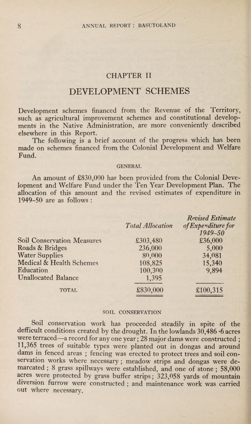 CHAPTER II DEVELOPMENT SCHEMES Development schemes financed from the Revenue of the Territory, such as agricultural improvement schemes and constitutional develop¬ ments in the Native Administration, are more conveniently described elsewhere in this Report. The following is a brief account of the progress which has been made on schemes financed from the Colonial Development and Welfare Fund. GENERAL An amount of £830,000 has been provided from the Colonial Deve¬ lopment and Welfare Fund under the Ten Year Development Plan. The allocation of this amount and the revised estimates of expenditure in 1949-50 are as follows : Soil Conservation Measures Roads & Bridges Water Supplies Medical & Health Schemes Education Unallocated Balance TOTAL Total Allocation £303,480 236,000 80,000 108,825 100,300 1,395 £830,000 Revised Estimate of Expenditure for 1949-50 £36,000 5,000 34,081 15,340 9,894 £100,315 SOIL CONSERVATION Soil conservation work has proceeded steadily in spite of the defficult conditions created by the drought. In the lowlands 30,486 *6 acres were terraced—a record for any one year; 28 major dams were constructed ; 11,365 trees of suitable types were planted out in dongas and around dams in fenced areas ; fencing was erected to protect trees and soil con¬ servation works where necessary ; meadow strips and dongas were de¬ marcated ; 8 grass spillways were established, and one of stone ; 58,000 acres were protected by grass buffer strips; 323,058 yards of mountain diversion furrow were constructed ; and maintenance work was carried out where necessary.