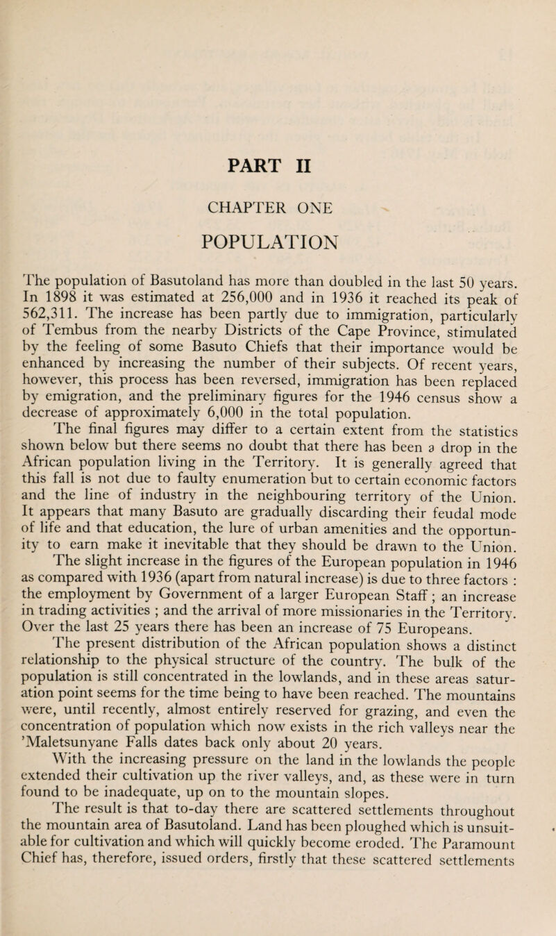CHAPTER ONE POPULATION The population of Basutoland has more than doubled in the last 50 years. In 1898 it was estimated at 256,000 and in 1936 it reached its peak of 562,311. The increase has been partly due to immigration, particularly of Tembus from the nearby Districts of the Cape Province, stimulated by the feeling of some Basuto Chiefs that their importance would be enhanced by increasing the number of their subjects. Of recent years, however, this process has been reversed, immigration has been replaced by emigration, and the preliminary figures for the 1946 census show a decrease of approximately 6,000 in the total population. The final figures may differ to a certain extent from the statistics shown below but there seems no doubt that there has been a drop in the African population living in the Territory. It is generally agreed that this fall is not due to faulty enumeration but to certain economic factors and the line of industry in the neighbouring territory of the Union. It appears that many Basuto are gradually discarding their feudal mode of life and that education, the lure of urban amenities and the opportun¬ ity to earn make it inevitable that they should be drawn to the Union. The slight increase in the figures of the European population in 1946 as compared with 1936 (apart from natural increase) is due to three factors : the employment by Government of a larger European Staff; an increase in trading activities ; and the arrival of more missionaries in the Territory. Over the last 25 years there has been an increase of 75 Europeans. The present distribution of the African population shows a distinct relationship to the physical structure of the country. The bulk of the population is still concentrated in the lowlands, and in these areas satur¬ ation point seems for the time being to have been reached. The mountains were, until recently, almost entirely reserved for grazing, and even the concentration of population which now exists in the rich valleys near the ’Maletsunyane Falls dates back only about 20 years. With the increasing pressure on the land in the lowlands the people extended their cultivation up the river valleys, and, as these were in turn found to be inadequate, up on to the mountain slopes. The result is that to-day there are scattered settlements throughout the mountain area of Basutoland. Land has been ploughed which is unsuit¬ able for cultivation and which will quickly become eroded. The Paramount Chief has, therefore, issued orders, firstly that these scattered settlements