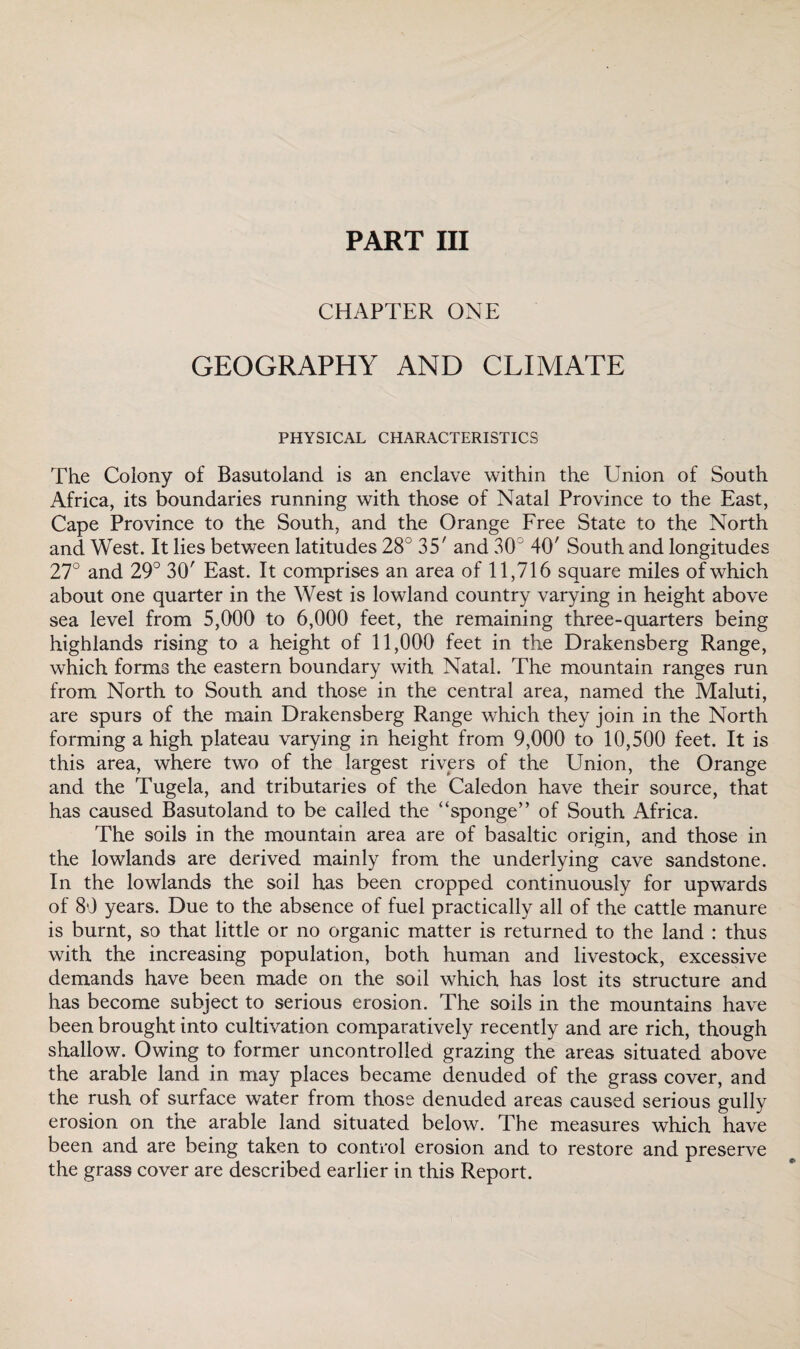 PART III CHAPTER ONE GEOGRAPHY AND CLIMATE PHYSICAL CHARACTERISTICS The Colony of Basutoland is an enclave within the Union of South Africa, its boundaries running with those of Natal Province to the East, Cape Province to the South, and the Orange Free State to the North and West. It lies between latitudes 28° 35' and 30° 40' South and longitudes 27° and 29° 30' East. It comprises an area of 11,716 square miles of which about one quarter in the West is lowland country varying in height above sea level from 5,000 to 6,000 feet, the remaining three-quarters being highlands rising to a height of 11,000 feet in the Drakensberg Range, which forms the eastern boundary with Natal. The mountain ranges run from North to South and those in the central area, named the Maluti, are spurs of the main Drakensberg Range which they join in the North forming a high plateau varying in height from 9,000 to 10,500 feet. It is this area, where two of the largest rivers of the Union, the Orange and the Tugela, and tributaries of the Caledon have their source, that has caused Basutoland to be called the “sponge” of South Africa. The soils in the mountain area are of basaltic origin, and those in the lowlands are derived mainly from the underlying cave sandstone. In the lowlands the soil has been cropped continuously for upwards of 89 years. Due to the absence of fuel practically all of the cattle manure is burnt, so that little or no organic matter is returned to the land : thus with the increasing population, both human and livestock, excessive demands have been made on the soil which has lost its structure and has become subject to serious erosion. The soils in the mountains have been brought into cultivation comparatively recently and are rich, though shallow. Owing to former uncontrolled grazing the areas situated above the arable land in may places became denuded of the grass cover, and the rush of surface water from those denuded areas caused serious gully erosion on the arable land situated below. The measures which have been and are being taken to control erosion and to restore and preserve the grass cover are described earlier in this Report.