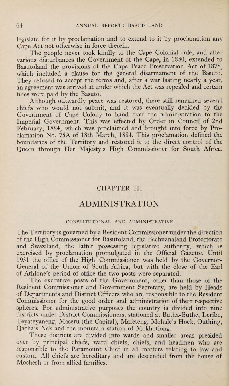 legislate for it by proclamation and to extend to it by proclamation any Cape Act not otherwise in force therein. The people never took kindly to the Cape Colonial rule, and after various disturbances the Government of the Cape, in 1880, extended to Basutoland the provisions of the Cape Peace Preservation Act of 1878, which included a clause for the general disarmament of the Basuto. They refused to accept the terms and, after a war lasting nearly a year, an agreement was arrived at under which the Act was repealed and certain fines were paid by the Basuto. Although outwardly peace was restored, there still remained several chiefs who would not submit, and it was eventually decided by the Government of Cape Colony to hand over the administration to the Imperial Government. This was effected by Order in Council of 2nd February, 1884, which was proclaimed and brought into force by Pro¬ clamation No. 75A of 18th March, 1884. This proclamation defined the boundaries of the Territory and restored it to the direct control of the Queen through Her Majesty’s High Commissioner for South Africa. CHAPTER III ADMINISTRATION CONSTITUTIONAL AND ADMINISTRATIVE The Territory is governed by a Resident Commissioner under the direction of the High Commissioner for Basutoland, the Bechuanaland Protectorate and Swaziland, the latter possessing legislative authority, which is exercised by proclamation promulgated in the Official Gazette. Until 1931 the office of the High Commissioner was held by the Governor- General of the Union of South Africa, but with the close of the Earl of Athione’s period of office the two posts were separated. The executive posts of the Government, other than those of the Resident Commissioner and Government Secretary, are held by Heads of Departments and District Officers who are responsible to the Resident Commissioner for the good order and administration of their respective spheres. For administrative purposes the country is divided into nine districts under District Commissioners, stationed at Butha-Buthe, Leribe, Teyateyaneng, Maseru (the Capital), Mafeteng, Mohale’s Hoek, Quthing, Qacha’s Nek and the mountain station of Mokhotlong. These districts are divided into wards and smaller areas presided over by principal chiefs, ward chiefs, chiefs, and headmen who are responsible to the Paramount Chief in all matters relating to law and custom. All chiefs are hereditary and are descended from the house of Moshesh or from allied families.