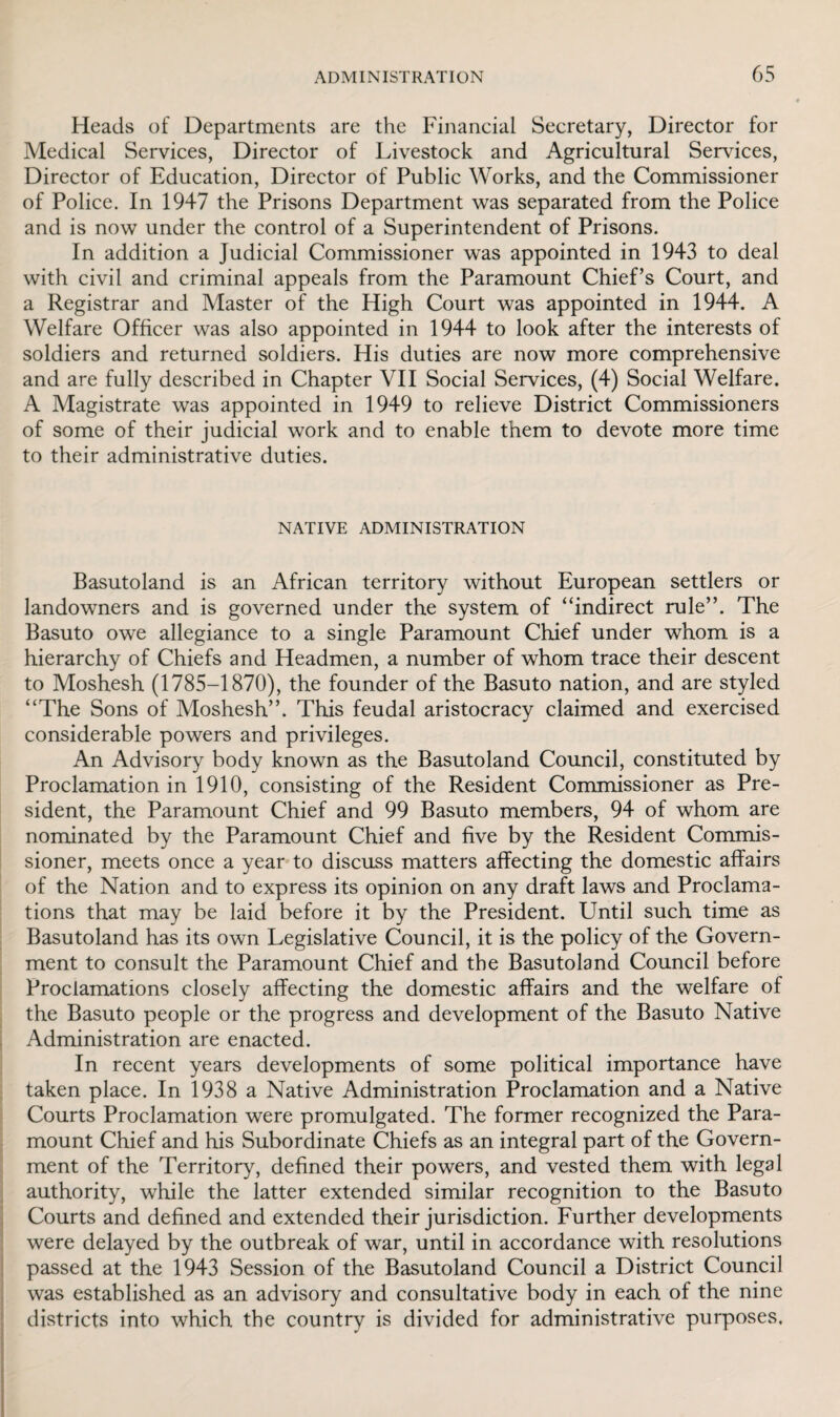 Heads of Departments are the Financial Secretary, Director for Medical Services, Director of Livestock and Agricultural Sendees, Director of Education, Director of Public Works, and the Commissioner of Police. In 1947 the Prisons Department was separated from the Police and is now under the control of a Superintendent of Prisons. In addition a Judicial Commissioner was appointed in 1943 to deal with civil and criminal appeals from the Paramount Chief’s Court, and a Registrar and Master of the High Court was appointed in 1944. A Welfare Officer was also appointed in 1944 to look after the interests of soldiers and returned soldiers. His duties are now more comprehensive and are fully described in Chapter VII Social Services, (4) Social Welfare. A Magistrate was appointed in 1949 to relieve District Commissioners of some of their judicial work and to enable them to devote more time to their administrative duties. NATIVE ADMINISTRATION Basutoland is an African territory without European settlers or landowners and is governed under the system of “indirect rule”. The Basuto owe allegiance to a single Paramount Chief under whom is a hierarchy of Chiefs and Headmen, a number of whom trace their descent to Moshesh (1785-1870), the founder of the Basuto nation, and are styled “The Sons of Moshesh”. This feudal aristocracy claimed and exercised considerable powers and privileges. An Advisory body known as the Basutoland Council, constituted by Proclamation in 1910, consisting of the Resident Commissioner as Pre¬ sident, the Paramount Chief and 99 Basuto members, 94 of whom are nominated by the Paramount Chief and five by the Resident Commis¬ sioner, meets once a year to discuss matters affecting the domestic affairs of the Nation and to express its opinion on any draft laws and Proclama¬ tions that may be laid before it by the President. Until such time as Basutoland has its own Legislative Council, it is the policy of the Govern¬ ment to consult the Paramount Chief and the Basutoland Council before Proclamations closely affecting the domestic affairs and the welfare of the Basuto people or the progress and development of the Basuto Native Administration are enacted. In recent years developments of some political importance have taken place. In 1938 a Native Administration Proclamation and a Native Courts Proclamation were promulgated. The former recognized the Para¬ mount Chief and his Subordinate Chiefs as an integral part of the Govern¬ ment of the Territory, defined their powers, and vested them with legal authority, while the latter extended similar recognition to the Basuto Courts and defined and extended their jurisdiction. Further developments were delayed by the outbreak of war, until in accordance with resolutions passed at the 1943 Session of the Basutoland Council a District Council was established as an advisory and consultative body in each of the nine districts into which the country is divided for administrative purposes.
