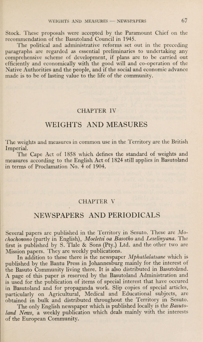 Stock. These proposals were accepted by the Paramount Chief on the recommendation of the Basutoland Council in 1945. The political and administrative reforms set out in the preceding paragraphs are regarded as essential preliminaries to undertaking any comprehensive scheme of development, if plans are to be carried out efficiently and economically with the good will and co-operation of the Native Authorities and the people, and if the social and economic advance made is to be of lasting value to the life of the community. CHAPTER IV WEIGHTS AND MEASURES The weights and measures in common use in the Territory are the British Imperial. The Cape Act of 1858 which defines the standard of weights and measures according to the English Act of 1824 still applies in Basutoland in terms of Proclamation No. 4 of 1904. CHAPTER V 0 NEWSPAPERS AND PERIODICALS Several papers are published in the Territory in Sesuto. These are Mo- chochonono (partly in English), Moeletsi oa Basotho and Leselinyana. The first is published by S. Tlale & Sons (Pty.) Ltd. and the other two are Mission papers. They are weekly publications. In addition to these there is the newspaper Mphatlalatsane which is published by the Bantu Press in Johannesburg mainly for the interest of the Basuto Community living there. It is also distributed in Basutoland. A page of this paper is reserved by the Basutoland Administration and is used for the publication of items of special interest that have occured in Basutoland and for propaganda work. Slip copies of special articles, particularly on Agricultural, Medical and Educational subjects, are obtained in bulk and distributed throughout the Territory in Sesuto. The only English newspaper which is published locally is the Basuto¬ land News, a weekly publication which deals mainly with the interests of the European Community.