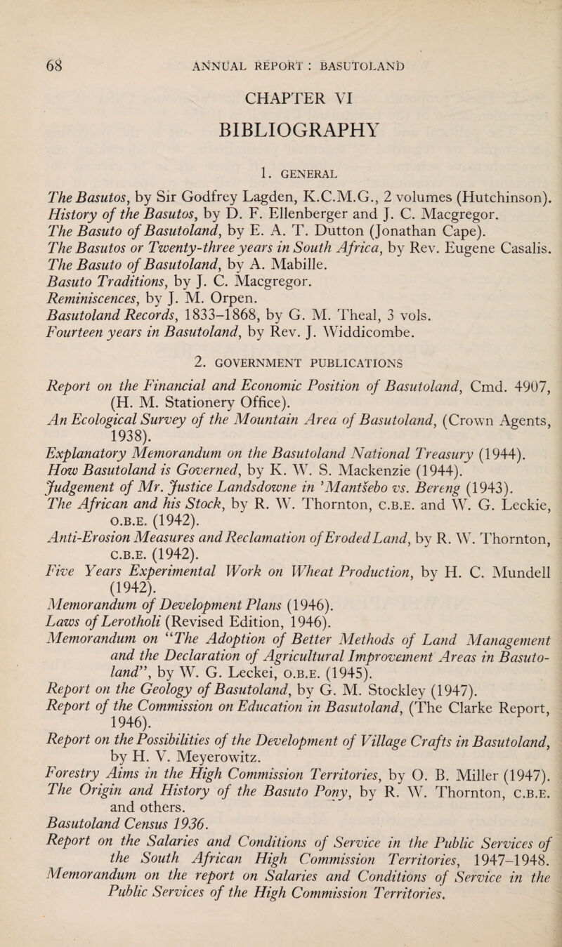 CHAPTER VI BIBLIOGRAPHY 1. GENERAL The Basutos, by Sir Godfrey Lagden, K.C.M.G., 2 volumes (Hutchinson). History of the Basutos, by D. F. Ellenberger and J. C. Macgregor. The Basuto of Basutoland, by E. A. T. Dutton (Jonathan Cape). The Basutos or Twenty-three years in South Africa, by Rev. Eugene Casalis. The Basuto of Basutoland, by A. Mabille. Basuto Traditions, by J. C. Macgregor. Reminiscences, by J. M. Orpen. Basutoland Records, 1833-1868, by G. M. Theal, 3 vols. Fourteen years in Basutoland, by Rev. J. Widdicombe. 2. GOVERNMENT PUBLICATIONS Report on the Financial and Economic Position of Basutoland, Cmd. 4907, (H. M. Stationery Office). An Ecological Survey of the Mountain Area of Basutoland, (Crown Agents, 1938). Explanatory Memorandum on the Basutoland National Treasury (1944). How Basutoland is Governed, by K. W. S. Mackenzie (1944). Judgement of Mr. Justice Landsdowne in 5Mantsebo vs. Bereng (1943). The African and his Stock, by R. W. Thornton, c.b.e. and W. G. Leckie, o.b.e, (1942). Anti-Erosion Measures and Reclamation of Eroded Land, by R. W. Thornton, C.b.e. (1942). Five Years Experimental Work on Wheat Production, by H. C. Mundell (1942). Memorandum of Development Plans (1946). Laws of Lerotholi (Revised Edition, 1946). Memorandum on “The Adoption of Better Methods of Land Management and the Declaration of Agricultural Improvement Areas in Basuto¬ land, by W. G. Leckei, o.b.e. (1945). Report on the Geology of Basutoland, by G. M. Stockley (1947). Report of the Commission on Education in Basutoland, (The Clarke Report, 1946). Report on the Possibilities of the Development of Village Crafts in Basutoland, by H. V. Meyerowitz. Forestry Aims in the High Commission Territories, by O. B. Miller (1947). The Origin and History of the Basuto Pony, by R. W. Thornton, c.b.e. and others. Basutoland Census 1936. Report on the Salaries and Conditions of Service in the Public Services of the South African High Commission Territories, 1947-1948. Memorandum on the report on Salaries and Conditions of Service in the Public Services of the High Commission Territories.