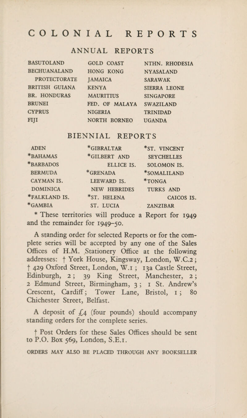 COLONIAL REPORTS ANNUAL REPORTS BASUTOLAND GOLD COAST NTHN. RHODESIA NYASALAND SARAWAK SIERRA LEONE SINGAPORE BECHUANALAND HONG KONG PROTECTORATE JAMAICA BRITISH GUIANA KENYA BR. HONDURAS MAURITIUS BRUNEI CYPRUS FED. OF MALAYA SWAZILAND NIGERIA TRINIDAD FIJI NORTH BORNEO UGANDA BIENNIAL REPORTS ADEN ♦BAHAMAS ♦BARBADOS BERMUDA CAYMAN IS. DOMINICA ♦FALKLAND IS. ♦GAMBIA ♦GIBRALTAR ♦gilbert AND *ST. VINCENT SEYCHELLES SOLOMON IS. ♦SOMALILAND ♦tonga ELLICE IS. ♦GRENADA LEEWARD IS. NEW HEBRIDES *ST. HELENA ST. LUCIA TURKS AND CAICOS IS. ZANZIBAR ♦ These territories will produce a Report for 1949 and the remainder for 1949-50. A standing order for selected Reports or for the com¬ plete series will be accepted by any one of the Sales Offices of H.M. Stationery Office at the following addresses: f York House, Kingsway, London, W.C.2; j 429 Oxford Street, London, W.i ; 13a Castle Street, Edinburgh, 2; 39 King Street, Manchester, 2; 2 Edmund Street, Birmingham, 3 ; 1 St. Andrew’s Crescent, Cardiff; Tower Lane, Bristol, 1 ; 80 Chichester Street, Belfast. A deposit of £4 (four pounds) should accompany standing orders for the complete series. f Post Orders for these Sales Offices should be sent to P.O. Box 569, London, S.E.i. ORDERS MAY ALSO BE PLACED THROUGH ANY BOOKSELLER
