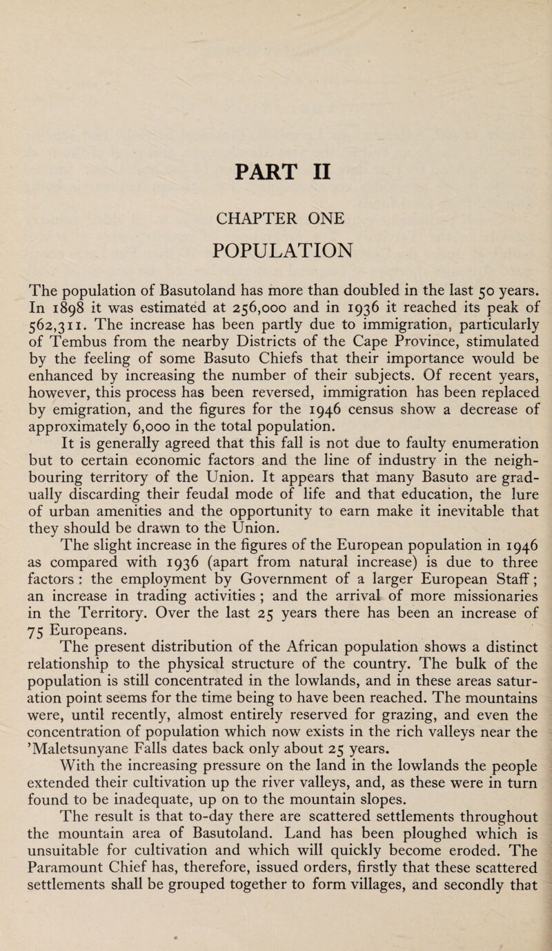 PART II CHAPTER ONE POPULATION The population of Basutoland has more than doubled in the last 50 years. In 1898 it was estimated at 256,000 and in 1936 it reached its peak of 562,311. The increase has been partly due to immigration, particularly of Tembus from the nearby Districts of the Cape Province, stimulated by the feeling of some Basuto Chiefs that their importance would be enhanced by increasing the number of their subjects. Of recent years, however, this process has been reversed, immigration has been replaced by emigration, and the figures for the 1946 census show a decrease of approximately 6,000 in the total population. It is generally agreed that this fall is not due to faulty enumeration but to certain economic factors and the line of industry in the neigh¬ bouring territory of the Union. It appears that many Basuto are grad¬ ually discarding their feudal mode of life and that education, the lure of urban amenities and the opportunity to earn make it inevitable that they should be drawn to the Union. The slight increase in the figures of the European population in 1946 as compared with 1936 (apart from natural increase) is due to three factors : the employment by Government of a larger European Staff; an increase in trading activities ; and the arrival of more missionaries in the Territory. Over the last 25 years there has been an increase of 75 Europeans. The present distribution of the African population shows a distinct relationship to the physical structure of the country. The bulk of the population is still concentrated in the lowlands, and in these areas satur¬ ation point seems for the time being to have been reached. The mountains were, until recently, almost entirely reserved for grazing, and even the concentration of population which now exists in the rich valleys near the ’Maletsunyane Falls dates back only about 25 years. With the increasing pressure on the land in the lowlands the people extended their cultivation up the river valleys, and, as these were in turn found to be inadequate, up on to the mountain slopes. The result is that to-day there are scattered settlements throughout the mountain area of Basutoland. Land has been ploughed which is unsuitable for cultivation and which will quickly become eroded. The Paramount Chief has, therefore, issued orders, firstly that these scattered settlements shall be grouped together to form villages, and secondly that