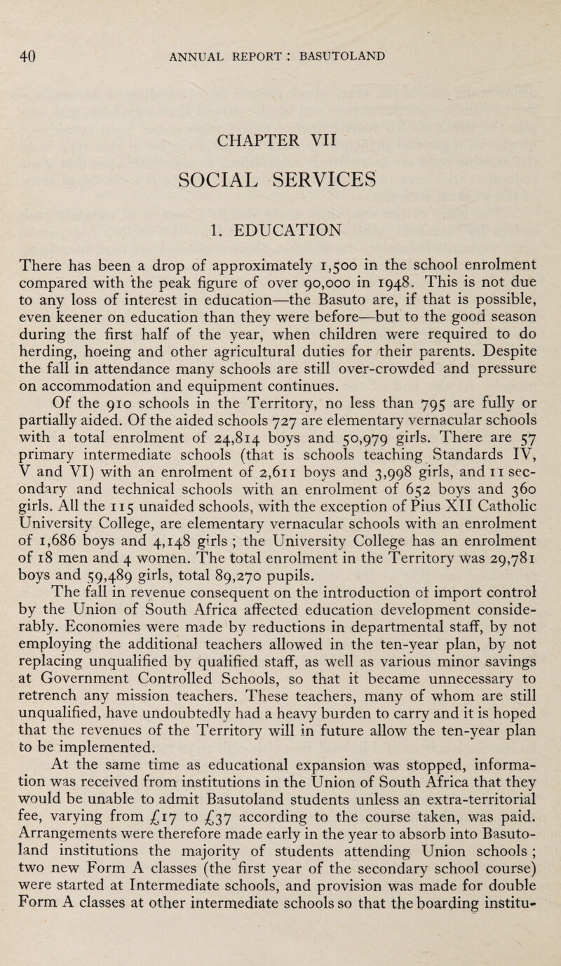 CHAPTER VII SOCIAL SERVICES 1. EDUCATION There has been a drop of approximately 1,500 in the school enrolment compared with the peak figure of over 90,000 in 1948. This is not due to any loss of interest in education—the Basuto are, if that is possible, even keener on education than they were before—but to the good season during the first half of the year, when children were required to do herding, hoeing and other agricultural duties for their parents. Despite the fall in attendance many schools are still over-crowded and pressure on accommodation and equipment continues. Of the 910 schools in the Territory, no less than 795 are fully or partially aided. Of the aided schools 727 are elementary vernacular schools with a total enrolment of 24,814 boys and 50,979 girls. There are 57 primary intermediate schools (that is schools teaching Standards IV, V and VI) with an enrolment of 2,611 boys and 3,998 girls, and it sec¬ ondary and technical schools with an enrolment of 652 boys and 360 girls. All the 115 unaided schools, with the exception of Pius XII Catholic University College, are elementary vernacular schools with an enrolment of 1,686 boys and 4,148 girls ; the University College has an enrolment of 18 men and 4 women. The total enrolment in the Territory was 29,781 boys and 59,489 girls, total 89,270 pupils. The fall in revenue consequent on the introduction of import control by the Union of South Africa affected education development conside¬ rably. Economies were made by reductions in departmental staff, by not employing the additional teachers allowed in the ten-year plan, by not replacing unqualified by qualified staff, as well as various minor savings at Government Controlled Schools, so that it became unnecessary to retrench any mission teachers. These teachers, many of whom are still unqualified, have undoubtedly had a heavy burden to carry and it is hoped that the revenues of the Territory will in future allow the ten-year plan to be implemented. At the same time as educational expansion was stopped, informa¬ tion was received from institutions in the Union of South Africa that they would be unable to admit Basutoland students unless an extra-territorial fee, varying from £17 to £37 according to the course taken, was paid. Arrangements were therefore made early in the year to absorb into Basuto¬ land institutions the majority of students attending Union schools ; two new Form A classes (the first year of the secondary school course) were started at Intermediate schools, and provision was made for double Form A classes at other intermediate schools so that the boarding institu*