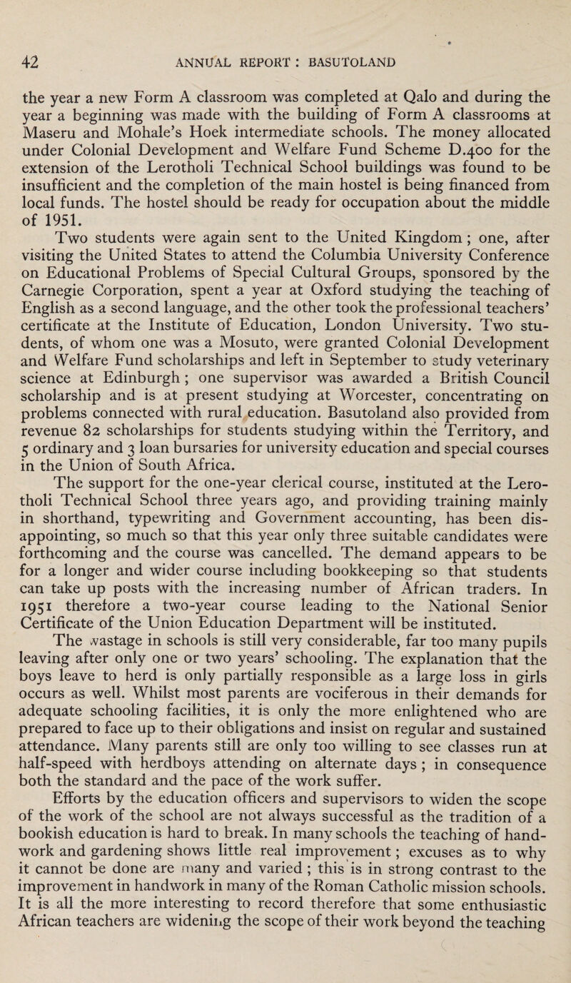 the year a new Form A classroom was completed at Qalo and during the year a beginning was made with the building of Form A classrooms at Maseru and Mohale’s Hoek intermediate schools. The money allocated under Colonial Development and Welfare Fund Scheme D.400 for the extension of the Lerotholi Technical School buildings was found to be insufficient and the completion of the main hostel is being financed from local funds. The hostel should be ready for occupation about the middle of 1951. Two students were again sent to the United Kingdom ; one, after visiting the United States to attend the Columbia University Conference on Educational Problems of Special Cultural Groups, sponsored by the Carnegie Corporation, spent a year at Oxford studying the teaching of English as a second language, and the other took the professional teachers’ certificate at the Institute of Education, London University. Two stu¬ dents, of whom one was a Mosuto, were granted Colonial Development and Welfare Fund scholarships and left in September to study veterinary science at Edinburgh ; one supervisor was awarded a British Council scholarship and is at present studying at Worcester, concentrating on problems connected with rural education. Basutoland also provided from revenue 82 scholarships for students studying within the Territory, and 5 ordinary and 3 loan bursaries for university education and special courses in the Union of South Africa. The support for the one-year clerical course, instituted at the Lero¬ tholi Technical School three years ago, and providing training mainly in shorthand, typewriting and Government accounting, has been dis¬ appointing, so much so that this year only three suitable candidates were forthcoming and the course was cancelled. The demand appears to be for a longer and wider course including bookkeeping so that students can take up posts with the increasing number of African traders. In 1951 therefore a two-year course leading to the National Senior Certificate of the Union Education Department will be instituted. The vastage in schools is still very considerable, far too many pupils leaving after only one or two years’ schooling. The explanation that the boys leave to herd is only partially responsible as a large loss in girls occurs as well. Whilst most parents are vociferous in their demands for adequate schooling facilities, it is only the more enlightened who are prepared to face up to their obligations and insist on regular and sustained attendance. Many parents still are only too willing to see classes run at half-speed with herdboys attending on alternate days ; in consequence both the standard and the pace of the work suffer. Efforts by the education officers and supervisors to widen the scope of the work of the school are not always successful as the tradition of a bookish education is hard to break. In many schools the teaching of hand¬ work and gardening shows little real improvement; excuses as to why it cannot be done are many and varied ; this is in strong contrast to the improvement in handwork in many of the Roman Catholic mission schools. It is all the more interesting to record therefore that some enthusiastic African teachers are widening the scope of their work beyond the teaching (■