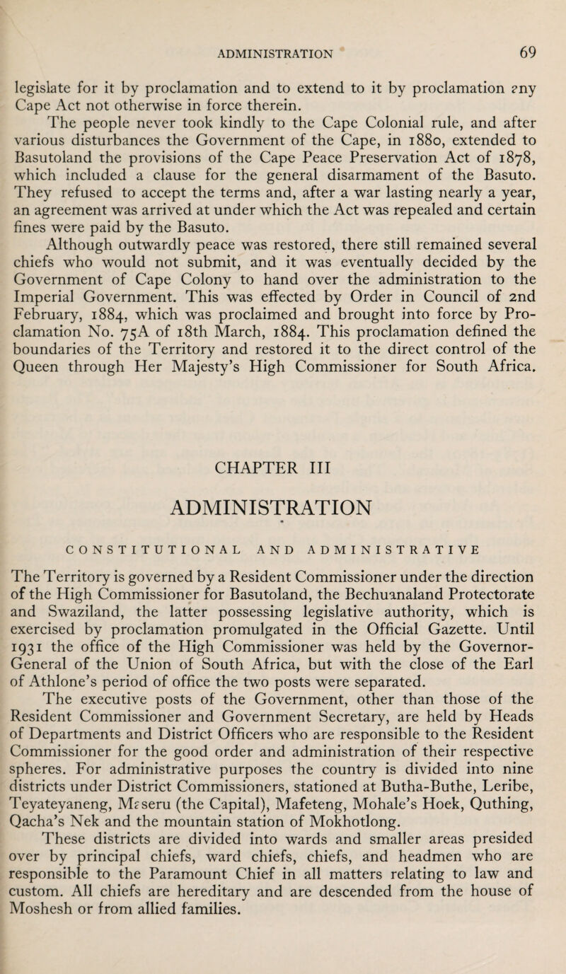 legislate for it by proclamation and to extend to it by proclamation any Cape Act not otherwise in force therein. The people never took kindly to the Cape Colonial rule, and after various disturbances the Government of the Cape, in 1880, extended to Basutoland the provisions of the Cape Peace Preservation Act of 1878, which included a clause for the general disarmament of the Basuto. They refused to accept the terms and, after a war lasting nearly a year, an agreement was arrived at under which the Act was repealed and certain fines were paid by the Basuto. Although outwardly peace was restored, there still remained several chiefs who would not submit, and it was eventually decided by the Government of Cape Colony to hand over the administration to the Imperial Government. This was effected by Order in Council of 2nd February, 1884, which was proclaimed and brought into force by Pro¬ clamation No. 75A of 18th March, 1884. This proclamation defined the boundaries of the Territory and restored it to the direct control of the Queen through Her Majesty’s High Commissioner for South Africa. CHAPTER III ADMINISTRATION CONSTITUTIONAL AND ADMINISTRATIVE The Territory is governed by a Resident Commissioner under the direction of the High Commissioner for Basutoland, the Bechuanaland Protectorate and Swaziland, the latter possessing legislative authority, which is exercised by proclamation promulgated in the Official Gazette. Until 1931 the office of the High Commissioner was held by the Governor- General of the Union of South Africa, but with the close of the Earl of Athlone’s period of office the two posts were separated. The executive posts of the Government, other than those of the Resident Commissioner and Government Secretary, are held by Heads of Departments and District Officers who are responsible to the Resident Commissioner for the good order and administration of their respective spheres. For administrative purposes the country is divided into nine districts under District Commissioners, stationed at Butha-Buthe, Leribe, Teyateyaneng, Maseru (the Capital), Mafeteng, Mohale’s Hoek, Quthing, Qacha’s Nek and the mountain station of Mokhotlong. These districts are divided into wards and smaller areas presided over by principal chiefs, ward chiefs, chiefs, and headmen who are responsible to the Paramount Chief in all matters relating to law and custom. All chiefs are hereditary and are descended from the house of Moshesh or from allied families.