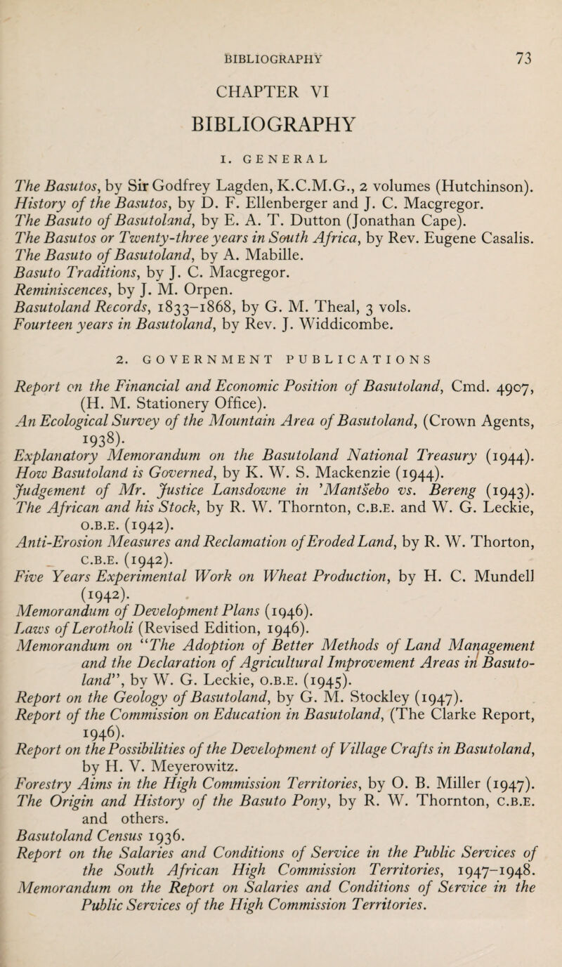 CHAPTER VI BIBLIOGRAPHY I. GENERAL The Basutos, by Sir Godfrey Lagden, K.C.M.G., 2 volumes (Hutchinson). History of the Basutos, by D. F. Ellenberger and J. C. Macgregor. The Basuto of Basutoland, by E. A. T. Dutton (Jonathan Cape). The Basutos or Twenty-three years in South Africa, by Rev. Eugene Casalis. The Basuto of Basutoland, by A. Mabille. Basuto Traditions, by J. C. Macgregor. Reminiscences, by J. M. Orpen. Basutoland Records, 1833-1868, by G. M. Theal, 3 vols. Fourteen years in Basutoland, by Rev. J. Widdicombe. 2. GOVERNMENT PUBLICATIONS Report on the Financial and Economic Position of Basutoland, Cmd. 4907, (H. M. Stationery Office). An Ecological Survey of the Mountain Area of Basutoland, (Crown Agents, 1938). Explanatory Memorandum on the Basutoland National Treasury (1944). How Basutoland is Governed, by K. W. S. Mackenzie (1944). Judgement of Mr. Justice Lansdowne in ’Mantsebo vs. Bereng (1943). The African and his Stock, by R. W. Thornton, C.B.E. and W. G. Leckie, O.B.E. (1942). Anti-Erosion Measures and Reclamation of Eroded Land, by R. W. Thorton, c.b.e. (1942). Five Years Experimental Work on Wheat Production, by H. C. Mundell (1942). Memorandum of Development Plans (1946). Laws of Lerotholi (Revised Edition, 1946). Memorandum on “The Adoption of Better Methods of Land Management and the Declaration of Agricultural Improvement Areas in Basuto¬ land”, by W. G. Leckie, o.b.e. (1945). Report on the Geology of Basutoland, by G. M. Stockley (1947). Report of the Commission on Education in Basutoland, (The Clarke Report, x946)- Report on the Possibilities of the Development of Village Crafts in Basutoland, by H. V. Meyerowitz. Forestry Aims in the High Commission Territories, by O. B. Miller (1947). The Origin and History of the Basuto Pony, by R. W. Thornton, c.b.e. and others. Basutoland Census 1936. Report on the Salaries and Conditions of Service in the Public Services of the South African High Commission Territories, 1947-1948. Memorandum on the Report on Salaries and Conditions of Service in the Public Services of the High Commission Territories.