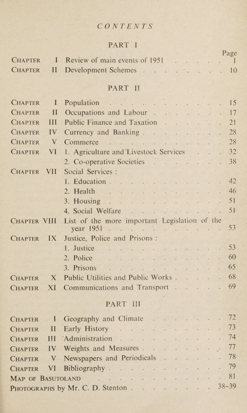 CONTENTS PART I Page Chapter I Review of main events of 1951.1 Chapter II Development Schemes.10 PART II Chapter I Population.'.15 Chapter II Occupations and Labour.17 Chapter III Public Finance and Taxation . . . . . .21 Chapter IV Currency and Banking.28 Chapter V Commerce.28 Chapter VI 1. Agriculture and Livestock Services ... 32 2. Co-operative Societies . 38 Chapter VII Social Services : 1. Education.42 2. Health .46 3. Housing.51 4. Social Welfare.51 Chapter VIII List of the more important Legislation of the year 1951.53 Chapter IX Justice, Police and Prisons : 1. Justice .53 2. Police .60 3. Prisons ..65 Chapter X Public Utilities and Public Works.68 Chapter XI Communications and Transport.69 PART III Chapter I Geography and Climate. Chapter II Early History.73 Chapter III Administration.74 Chapter IV Weights and Measures..• Chapter V Newspapers and Periodicals.78 Chapter VI Bibliography. Map of Basutoland .81 Photographs by Mr. C. D. Stenton.