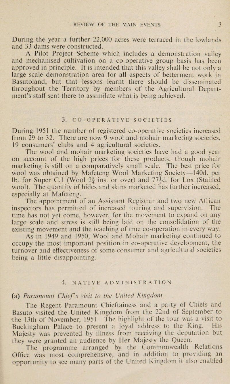 During the year a further 22,000 acres were terraced in the lowlands and 33 dams were constructed. A Pilot Project Scheme which includes a demonstration valley and mechanised cultivation on a co-operative group basis has been approved in principle. It is intended that this valley shall be not only a large scale demonstration area for all aspects of betterment work in Basutoland, but that lessons learnt there should be disseminated throughout the Territory by members of the Agricultural Depart¬ ment’s staff sent there to assimilate what is being achieved. 3. CO-OPERATIVE SOCIETIES During 1951 the number of registered co-operative societies increased from 29 to 32. There are now 9 wool and mohair marketing societies, 19 consumers’ clubs and 4 agricultural societies. The wool and mohair marketing societies have had a good year on account of the high prices for these products, though mohair marketing is still on a comparatively small scale. The best price for wool was obtained by Mafeteng Wool Marketing Society—140d. per lb. for Super C.l (Wool 2| ins. or over) and 77^-d. for Lox (Stained wool). The quantity of hides and skins marketed has further increased, especially at Mafeteng. The appointment of an Assistant Registrar and two new African inspectors has permitted of increased touring and supervision. The time has not yet come, however, for the movement to expand on any large scale and stress is still being laid on the consolidation of the existing movement and the teaching of true co-operation in every way. As in 1949 and 1950, Wool and Mohair marketing continued to occupy the most important position in co-operative development, the turnover and effectiveness of some consumer and agricultural societies being a little disappointing. 4. NATIVE ADMINISTRATION (a) Paramount Chief's visit to the United Kingdom The Regent Paramount Chieftainess and a party of Chiefs and Basuto visited the United Kingdom from the 22nd of September to the 13th of November, 1951. The highlight ol the tour was a visit to Buckingham Palace to present a loyal address to the King. His Majesty was prevented by illness from receiving the deputation but they were granted an audience by Her Majesty the Queen. The programme arranged by the Commonwealth Relations Office was most comprehensive, and in addition to providing an opportunity to see many parts of the United Kingdom it also enabled