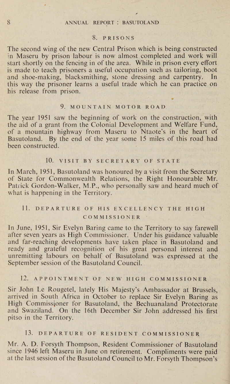 8. PRISONS The second wing of the new Central Prison which is being constructed in Maseru by prison labour is now almost completed and work will start shortly on the fencing in of the area. While in prison every effort is made to teach prisoners a useful occupation such as tailoring, boot and shoe-making, blacksmithing, stone dressing and carpentry. In this way the prisoner learns a useful trade which he can practice on his release from prison. 9. MOUNTAIN MOTOR ROAD The year 1951 saw the beginning of work on the construction, with the aid of a grant from the Colonial Development and Welfare Fund, of a mountain highway from Maseru to Ntaote’s in the heart of Basutoland. By the end of the year some 15 miles of this road had been constructed. 10. VISIT BY SECRETARY OF STATE In March, 1951, Basutoland was honoured by a visit from the Secretary of State for Commonwealth Relations, the Right Honourable Mr. Patrick Gordon-Walker, M.P., who personally saw and heard much of what is happening in the Territory. 11. DEPARTURE OF HIS EXCELLENCY THE HIGH COMMISSIONER In June, 1951, Sir Evelyn Baring came to the Territory to say farewell after seven years as High Commissioner. Under his guidance valuable and far-reaching developments have taken place in Basutoland and ready and grateful recognition of his great personal interest and unremitting labours on behalf of Basutoland was expressed at the September session of the Basutoland Council. 12. APPOINTMENT OF NEW HIGH COMMISSIONER Sir John Le Rougetel, lately His Majesty’s Ambassador at Brussels, arrived in South Africa in October to replace Sir Evelyn Baring as High Commissioner for Basutoland, the Bechuanaland Protectorate and Swaziland. On the 16th December Sir John addressed his first pitso in the Territory. 13. DEPARTURE OF RESIDENT COMMISSIONER, Mr. A. D. Forsyth Thompson, Resident Commissioner of Basutoland since 1946 left Maseru in June on retirement. Compliments were paid at the last session of the Basutoland Council to Mr. Forsyth Thompson’s