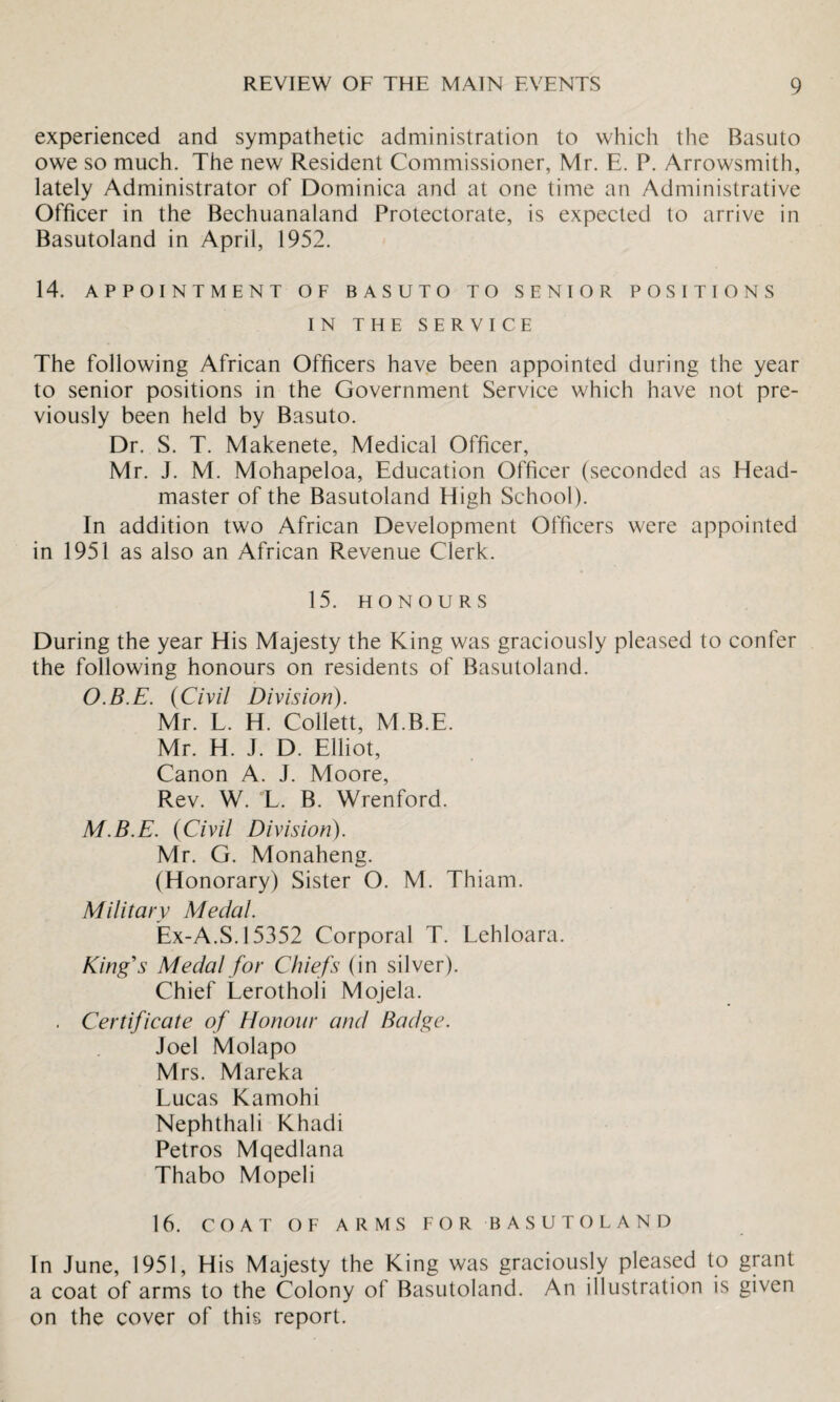 experienced and sympathetic administration to which the Basuto owe so much. The new Resident Commissioner, Mr. E. P. Arrowsmith, lately Administrator of Dominica and at one time an Administrative Officer in the Bechuanaland Protectorate, is expected to arrive in Basutoland in April, 1952. 14. APPOINTMENT OF BASUTO TO SENIOR POSITIONS IN THE SERVICE The following African Officers have been appointed during the year to senior positions in the Government Service which have not pre¬ viously been held by Basuto. Dr. S. T. Makenete, Medical Officer, Mr. J. M. Mohapeloa, Education Officer (seconded as Head¬ master of the Basutoland High School). In addition two African Development Officers were appointed in 1951 as also an African Revenue Clerk. 15. HONOURS During the year His Majesty the King was graciously pleased to confer the following honours on residents of Basutoland. O.B.E. (Civil Division). Mr. L. H. Collett, M.B.E. Mr. H. J. D. Elliot, Canon A. J. Moore, Rev. W. L. B. Wrenford. M.B.E. {Civil Division). Mr. G. Monaheng. (Honorary) Sister O. M. Thiam. Military Medal. Ex-A.S. 15352 Corporal T. Lehloara. King's Medal for Chiefs (in silver). Chief Lerotholi Mojela. . Certificate of Honour and Badge. Joel Molapo Mrs. Mareka Lucas Kamohi Nephthali Khadi Petros Mqedlana Thabo Mopeli 16. COAT OF ARMS FOR BASUTOLAND In June, 1951, His Majesty the King was graciously pleased to grant a coat of arms to the Colony of Basutoland. An illustration is given on the cover of this report.