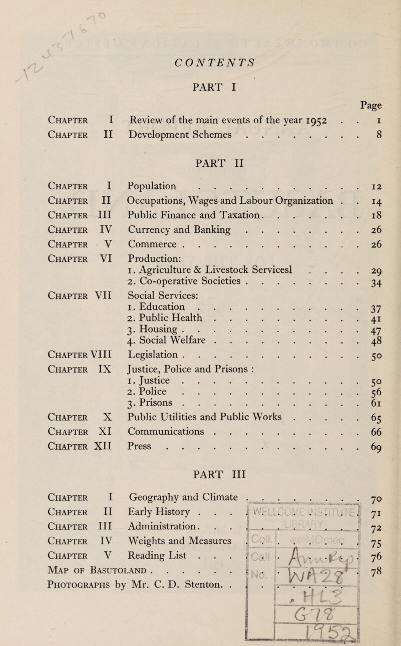 CON TE NTS PART I Review of the main events of the year 1952 Development Schemes. PART II Chapter I Population .12 Chapter II Occupations, Wages and Labour Organization . . 14 Chapter III Public Finance and Taxation.18 Chapter IV Currency and Banking.26 Chapter V Commerce. 26 Chapter VI Production: 1. Agriculture & Livestock Servicesl .... 29 2. Co-operative Societies.34 Chapter VII Social Services: 1. Education.37 2. Public Health.41 3. Housing.47 4. Social Welfare.48 Chapter VIII Legislation.50 Chapter IX Justice, Police and Prisons : 1. Justice.50 2. Police.56 3. Prisons.61 Chapter X Public Utilities and Public Works.65 Chapter XI Communications.66 Chapter XII Press.69 Chapter I Chapter II PART III Chapter I Geography and Climate Chapter II Early History . Chapter III Administration. Chapter IV Weights and Measures Chapter V Reading List . Map of Basutoland. Photographs by Mr. C. D. Stenton. . 70 71 72 75 76 78