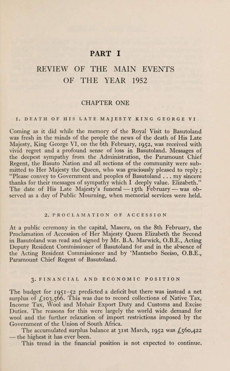 REVIEW OF THE MAIN EVENTS OF THE YEAR 1952 CHAPTER ONE I. DEATH OF HIS LATE MAJESTY KING GEORGE VI Coming as it did while the memory of the Royal Visit to Basutoland was fresh in the minds of the people the news of the death of His Late Majesty, King George VI, on the 6th February, 1952, was received with vivid regret and a profound sense of loss in Basutoland. Messages of the deepest sympathy from the Administration, the Paramount Chief Regent, the Basuto Nation and all sections of the community were sub¬ mitted to Her Majesty the Queen, who was graciously pleased to reply ; “Please convey to Government and peoples of Basutoland . . . my sincere thanks for their messages of sympathy which I deeply value. Elizabeth.” The date of His Late Majesty’s funeral — 15th February — was ob¬ served as a day of Public Mourning, when memorial services were held. 2. PROCLAMATION OF ACCESSION At a public ceremony in the capital, Maseru, on the 8th February, the Proclamation of Accession of Her Majesty Queen Elizabeth the Second in Basutoland was read and signed by Mr. B.A. Marwick, O.B.E., Acting Deputy Resident Commissioner of Basutoland for and in the absence of the Acting Resident Commissioner and by ‘Mantsebo Seeiso, O.B.E., Paramount Chief Regent of Basutoland. 3. FINANCIAL AND ECONOMIC POSITION The budget for 1951-52 predicted a deficit but there was instead a net surplus of £103,566. This was due to record collections of Native Tax, Income Tax, Wool and Mohair Export Duty and Customs and Excise Duties. The reasons for this were largely the world wide demand for wool and the further relaxation of import restrictions imposed by the Government of the Union of South Africa. The accumulated surplus balance at 31st March, 1952 was £560,422 — the highest it has ever been. This trend in the financial position is not expected to continue.
