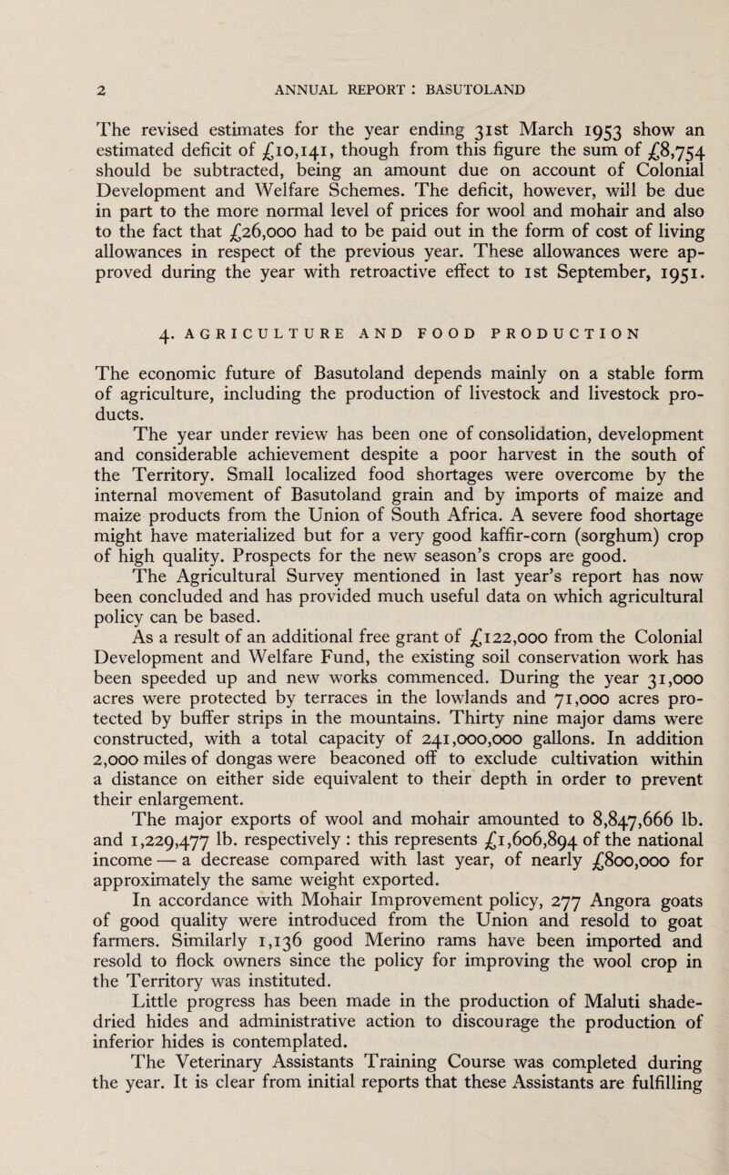 The revised estimates for the year ending 31st March 1953 show an estimated deficit of £10,141, though from this figure the sum of £8,754 should be subtracted, being an amount due on account of Colonial Development and Welfare Schemes. The deficit, however, will be due in part to the more normal level of prices for wool and mohair and also to the fact that £26,000 had to be paid out in the form of cost of living allowances in respect of the previous year. These allowances were ap¬ proved during the year with retroactive effect to 1st September, 1951. 4. AGRICULTURE AND FOOD PRODUCTION The economic future of Basutoland depends mainly on a stable form of agriculture, including the production of livestock and livestock pro¬ ducts. The year under review has been one of consolidation, development and considerable achievement despite a poor harvest in the south of the Territory. Small localized food shortages were overcome by the internal movement of Basutoland grain and by imports of maize and maize products from the Union of South Africa. A severe food shortage might have materialized but for a very good kaffir-corn (sorghum) crop of high quality. Prospects for the new season’s crops are good. The Agricultural Survey mentioned in last year’s report has now been concluded and has provided much useful data on which agricultural policy can be based. As a result of an additional free grant of £122,000 from the Colonial Development and Welfare Fund, the existing soil conservation work has been speeded up and new works commenced. During the year 31,000 acres were protected by terraces in the lowlands and 71,000 acres pro¬ tected by buffer strips in the mountains. Thirty nine major dams were constructed, with a total capacity of 241,000,000 gallons. In addition 2,000 miles of dongas were beaconed off to exclude cultivation within a distance on either side equivalent to their depth in order to prevent their enlargement. The major exports of wool and mohair amounted to 8,847,666 lb. and 1,229,477 lb. respectively : this represents £1,606,894 of the national income — a decrease compared with last year, of nearly £800,000 for approximately the same weight exported. In accordance with Mohair Improvement policy, 277 Angora goats of good quality were introduced from the Union and resold to goat farmers. Similarly 1,136 good Merino rams have been imported and resold to flock owners since the policy for improving the wool crop in the Territory was instituted. Little progress has been made in the production of Maluti shade- dried hides and administrative action to discourage the production of inferior hides is contemplated. The Veterinary Assistants Training Course was completed during the year. It is clear from initial reports that these Assistants are fulfilling