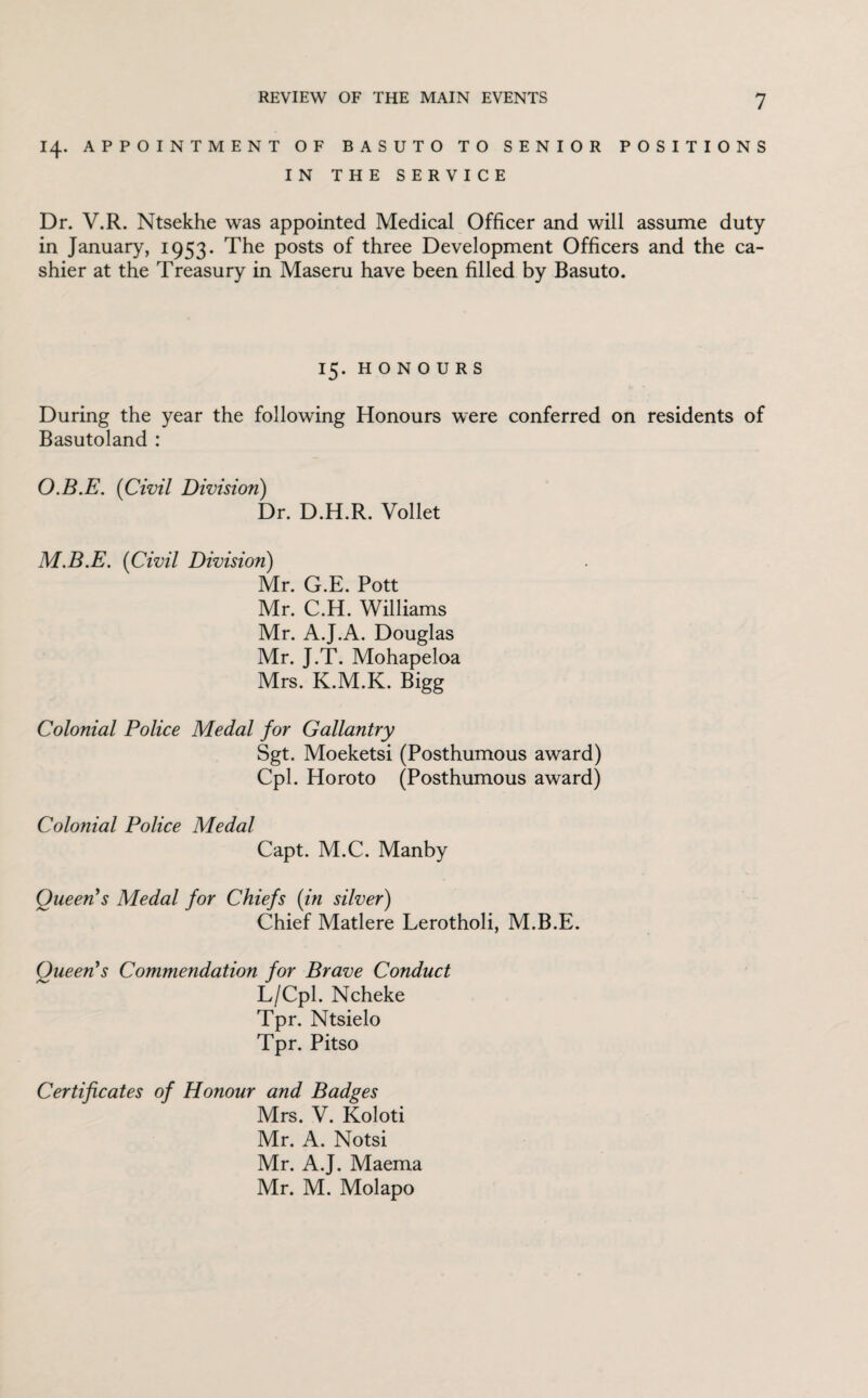 14. APPOINTMENT OF BASUTO TO SENIOR POSITIONS IN THE SERVICE Dr. V.R. Ntsekhe was appointed Medical Officer and will assume duty in January, 1953. The posts of three Development Officers and the ca¬ shier at the Treasury in Maseru have been filled by Basuto. 15. HONOURS During the year the following Honours were conferred on residents of Basutoland : O.B.E. (Civil Division) Dr. D.H.R. Vollet M.B.E. (Civil Division) Mr. G.E. Pott Mr. C.H. Williams Mr. A.J.A. Douglas Mr. J.T. Mohapeloa Mrs. K.M.K. Bigg Colonial Police Medal for Gallantry Sgt. Moeketsi (Posthumous award) Cpl. Horoto (Posthumous award) Colonial Police Medal Capt. M.C. Manby Queen's Medal for Chiefs (in silver) Chief Matlere Lerotholi, M.B.E. Queen's Commendation for Brave Conduct L/Cpl. Ncheke Tpr. Ntsielo Tpr. Pitso Certificates of Honour and Badges Mrs. V. Koloti Mr. A. Notsi Mr. A.J. Maema Mr. M. Molapo