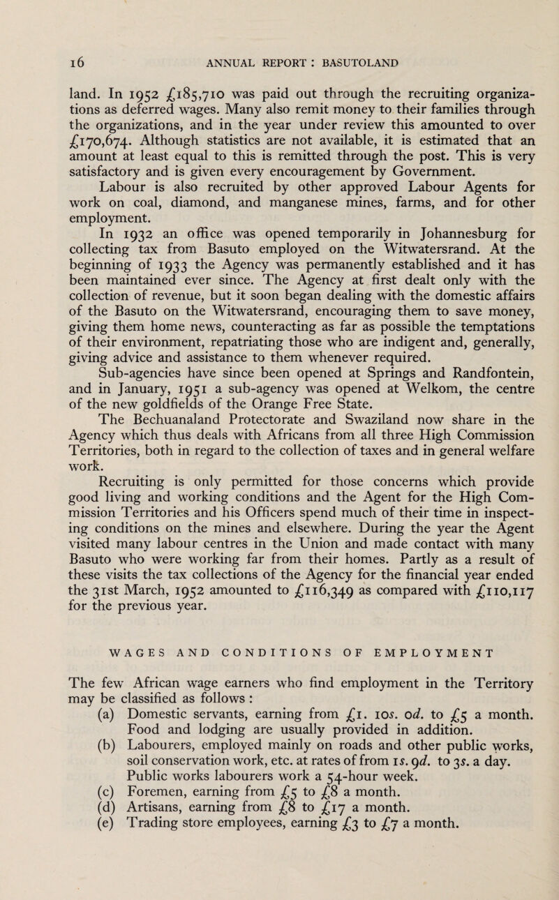 land. In 1952 £185,710 was paid out through the recruiting organiza¬ tions as deferred wages. Many also remit money to their families through the organizations, and in the year under review this amounted to over £170,674. Although statistics are not available, it is estimated that an amount at least equal to this is remitted through the post. This is very satisfactory and is given every encouragement by Government. Labour is also recruited by other approved Labour Agents for work on coal, diamond, and manganese mines, farms, and for other employment. In 1932 an office was opened temporarily in Johannesburg for collecting tax from Basuto employed on the Witwatersrand. At the beginning of 1933 the Agency was permanently established and it has been maintained ever since. The Agency at first dealt only with the collection of revenue, but it soon began dealing with the domestic affairs of the Basuto on the Witwatersrand, encouraging them to save money, giving them home news, counteracting as far as possible the temptations of their environment, repatriating those who are indigent and, generally, giving advice and assistance to them whenever required. Sub-agencies have since been opened at Springs and Randfontein, and in January, 1951 a sub-agency was opened at Welkom, the centre of the new goldfields of the Orange Free State. The Bechuanaland Protectorate and Swaziland now share in the Agency which thus deals with Africans from all three High Commission Territories, both in regard to the collection of taxes and in general welfare work. Recruiting is only permitted for those concerns which provide good living and working conditions and the Agent for the High Com¬ mission Territories and his Officers spend much of their time in inspect¬ ing conditions on the mines and elsewhere. During the year the Agent visited many labour centres in the Union and made contact with many Basuto who were working far from their homes. Partly as a result of these visits the tax collections of the Agency for the financial year ended the 31st March, 1952 amounted to £116,349 as compared with £110,117 for the previous year. WAGES AND CONDITIONS OF EMPLOYMENT The few African wage earners who find employment in the Territory may be classified as follows : (a) Domestic servants, earning from £1. 10s. od. to £5 a month. Food and lodging are usually provided in addition. (b) Labourers, employed mainly on roads and other public works, soil conservation work, etc. at rates of from is. 9d. to 3$. a day. Public works labourers work a 54-hour week. (c) Foremen, earning from £5 to £8 a month. (d) Artisans, earning from £8 to £17 a month. (e) Trading store employees, earning £3 to £7 a month.