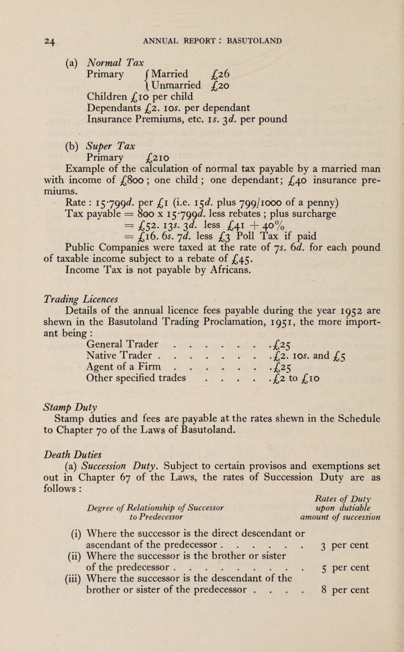 (a) Normal Tax Primary f Married £26 (Unmarried £20 Children £10 per child Dependants £2. 10s. per dependant Insurance Premiums, etc. is. 3d. per pound 9 (b) Super Tax Primary £210 Example of the calculation of normal tax payable by a married man with income of £800; one child; one dependant; £40 insurance pre¬ miums. Rate : 15-799^. per £1 (i.e. 15d. plus 799/1000 of a penny) Tax payable == 800 x 15*799^. less rebates ; plus surcharge = £52- 13s- 3d- less £4J + 40% = £16. 6s. 7d. less £3 Poll Tax if paid Public Companies were taxed at the rate of 7s. 6d. for each pound of taxable income subject to a rebate of £45. Income Tax is not payable by Africans. Trading Licences Details of the annual licence fees payable during the year 1952 are shewn in the Basutoland Trading Proclamation, 1951, the more import¬ ant being : General Trader.£25 Native Trader.£2. 10s. and £5 Agent of a Firm.£25 Other specified trades.£2 to £10 Stamp Duty Stamp duties and fees are payable at the rates shewn in the Schedule to Chapter 70 of the Laws of Basutoland. Death Duties (a) Succession Duty. Subject to certain provisos and exemptions set out in Chapter 67 of the Laws, the rates of Succession Duty are as follows : Rates of Duty Degree of Relationship of Successor upon dutiable to Predecessor amount of succession (i) Where the successor is the direct descendant or ascendant of the predecessor.3 per cent (ii) Where the successor is the brother or sister of the predecessor.5 per cent (iii) Where the successor is the descendant of the brother or sister of the predecessor .... 8 per cent