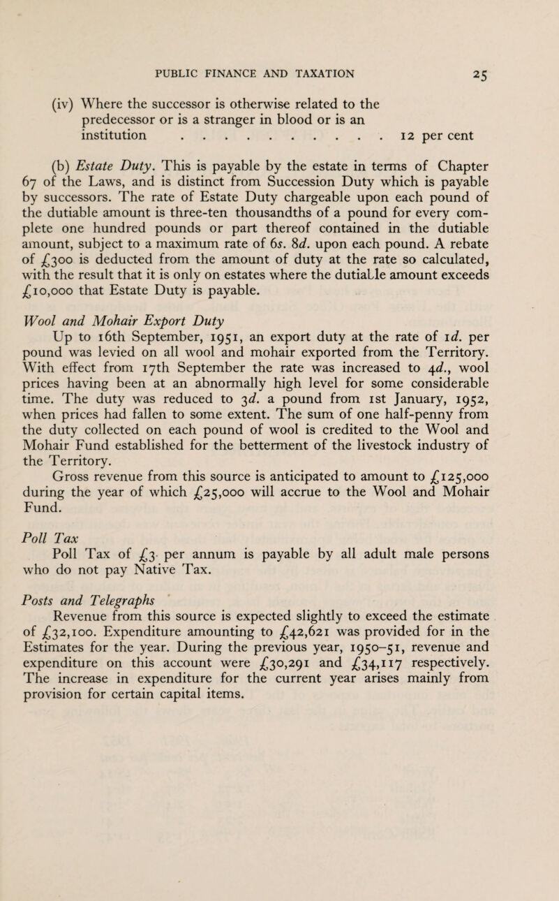 (iv) Where the successor is otherwise related to the predecessor or is a stranger in blood or is an institution .12 per cent (b) Estate Duty. This is payable by the estate in terms of Chapter 67 of the Laws, and is distinct from Succession Duty which is payable by successors. The rate of Estate Duty chargeable upon each pound of the dutiable amount is three-ten thousandths of a pound for every com¬ plete one hundred pounds or part thereof contained in the dutiable amount, subject to a maximum rate of 6s. 8^. upon each pound. A rebate of £300 is deducted from the amount of duty at the rate so calculated, with the result that it is only on estates where the dutialle amount exceeds £10,000 that Estate Duty is payable. Wool and Mohair Export Duty Up to 16th September, 1951, an export duty at the rate of id. per pound was levied on all wool and mohair exported from the Territory. With effect from 17th September the rate was increased to 4d., wool prices having been at an abnormally high level for some considerable time. The duty was reduced to 3d. a pound from 1st January, 1952, when prices had fallen to some extent. The sum of one half-penny from the duty collected on each pound of wool is credited to the Wool and Mohair Fund established for the betterment of the livestock industry of the Territory. Gross revenue from this source is anticipated to amount to £125,000 during the year of which £25,000 will accrue to the Wool and Mohair Fund. Poll Tax Poll Tax of £3 per annum is payable by all adult male persons who do not pay Native Tax. Posts and Telegraphs Revenue from this source is expected slightly to exceed the estimate of £32,100. Expenditure amounting to £42,621 was provided for in the Estimates for the year. During the previous year, 1950-51, revenue and expenditure on this account were £30,291 and £34,117 respectively. The increase in expenditure for the current year arises mainly from provision for certain capital items.
