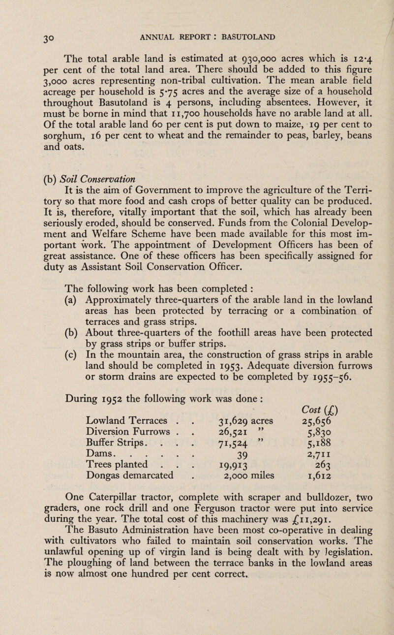 The total arable land is estimated at 930,000 acres which is 12*4 per cent of the total land area. There should be added to this figure 3,000 acres representing non-tribal cultivation. The mean arable field acreage per household is 5*75 acres and the average size of a household throughout Basutoland is 4 persons, including absentees. However, it must be borne in mind that 11,700 households have no arable land at all. Of the total arable land 60 per cent is put down to maize, 19 per cent to sorghum, 16 per cent to wheat and the remainder to peas, barley, beans and oats. (b) Soil Conservation It is the aim of Government to improve the agriculture of the Terri¬ tory so that more food and cash crops of better quality can be produced. It is, therefore, vitally important that the soil, which has already been seriously eroded, should be conserved. Funds from the Colonial Develop¬ ment and Welfare Scheme have been made available for this most im¬ portant work. The appointment of Development Officers has been of great assistance. One of these officers has been specifically assigned for duty as Assistant Soil Conservation Officer. The following work has been completed : (a) Approximately three-quarters of the arable land in the lowland areas has been protected by terracing or a combination of terraces and grass strips. (b) About three-quarters of the foothill areas have been protected by grass strips or buffer strips. (c) In the mountain area, the construction of grass strips in arable land should be completed in 1953. Adequate diversion furrows or storm drains are expected to be completed by 1955-56. During 1952 the following work was done : Lowland Terraces . 31,629 acres Cost (l) 25,656 Diversion Furrows . 26,521 ” 5,83° Buffer Strips. 7L524 ” 5,188 Dams. 39 2,711 Trees planted I9>913 263 Dongas demarcated 2,000 miles I,6l2 One Caterpillar tractor, complete with scraper and bulldozer, two graders, one rock drill and one Ferguson tractor were put into service during the year. The total cost of this machinery was £11,291. The Basuto Administration have been most co-operative in dealing with cultivators who failed to maintain soil conservation works. The unlawful opening up of virgin land is being dealt with by legislation. The ploughing of land between the terrace banks in the lowland areas is now almost one hundred per cent correct.