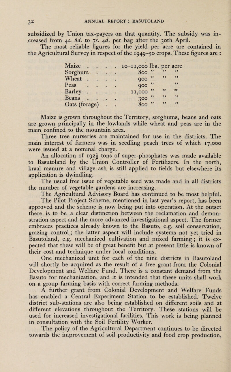 subsidized by Union tax-payers on that quantity. The subsidy was in¬ creased from 4s. Sd. to 7s. 4d. per bag after the 30th April. The most reliable figures for the yield per acre are contained in the Agricultural Survey in respect of the 1949-50 crops. These figures are : Maize . . 10-11,000 lbs. per acre Sorghum • 00 0 0 t V* Wheat . 900 55 ” >> Peas 900 ” 5» Barley . 11,000 ” ” ») Beans _ _ _ }) >} 3 00 )> Oats (forage) 00 0 0 >) Maize is grown throughout the Territory, sorghums, beans and oats are grown principally in the lowlands while wheat and peas are in the main confined to the mountain area. Three tree nurseries are maintained for use in the districts. The main interest of farmers was in seedling peach trees of which 17,000 were issued at a nominal charge. An allocation of 192J tons of super-phosphates was made available to Basutoland by the Union Controller of Fertilizers. In the north, kraal manure and village ash is still applied to fields but elsewhere its application is dwindling. The usual free issue of vegetable seed was made and in all districts the number of vegetable gardens are increasing. The Agricultural Advisory Board has continued to be most helpful. The Pilot Project Scheme, mentioned in last year’s report, has been approved and the scheme is now being put into operation. At the outset there is to be a clear distinction between the reclamation and demon¬ stration aspect and the more advanced investigational aspect. The former embraces practices already known to the Basuto, e.g. soil conservation, grazing control; the latter aspect will include systems not j^et tried in Basutoland, e.g. mechanized cultivation and mixed farming ; it is ex¬ pected that these will be of great benefit but at present little is known of their cost and technique under local conditions. One mechanized unit for each of the nine districts in Basutoland will shortly be acquired as the result of a free grant from the Colonial Development and Welfare Fund. There is a constant demand from the Basuto for mechanization, and it is intended that these units shall work on a group farming basis with correct farming methods. A further grant from Colonial Development and Welfare Funds has enabled a Central Experiment Station to be established. Twelve district sub-stations are also being established on different soils and at different elevations throughout the Territory. These stations will be used for increased investigational facilities. This work is being planned in consultation with the Soil Fertility Worker. The policy of the Agricultural Department continues to be directed towards the improvement of soil productivity and food crop production,