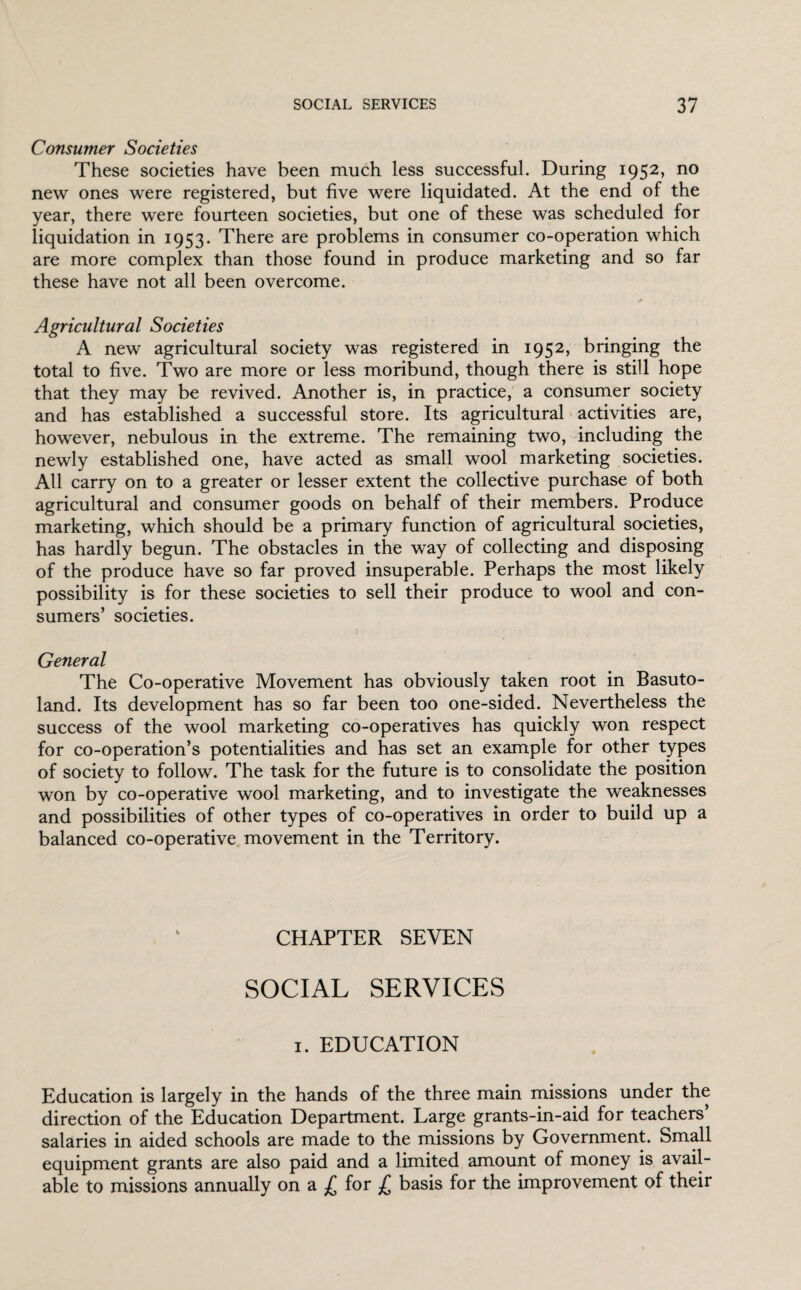 Consumer Societies These societies have been much less successful. During 1952, no new ones were registered, but five were liquidated. At the end of the year, there were fourteen societies, but one of these was scheduled for liquidation in 1953. There are problems in consumer co-operation which are more complex than those found in produce marketing and so far these have not all been overcome. * Agricultural Societies A new agricultural society was registered in 1952, bringing the total to five. Two are more or less moribund, though there is still hope that they may be revived. Another is, in practice, a consumer society and has established a successful store. Its agricultural activities are, however, nebulous in the extreme. The remaining two, including the newly established one, have acted as small wool marketing societies. All carry on to a greater or lesser extent the collective purchase of both agricultural and consumer goods on behalf of their members. Produce marketing, which should be a primary function of agricultural societies, has hardly begun. The obstacles in the way of collecting and disposing of the produce have so far proved insuperable. Perhaps the most likely possibility is for these societies to sell their produce to wool and con¬ sumers’ societies. General The Co-operative Movement has obviously taken root in Basuto¬ land. Its development has so far been too one-sided. Nevertheless the success of the wool marketing co-operatives has quickly won respect for co-operation’s potentialities and has set an example for other types of society to follow. The task for the future is to consolidate the position won by co-operative wool marketing, and to investigate the weaknesses and possibilities of other types of co-operatives in order to build up a balanced co-operative movement in the Territory. CHAPTER SEVEN SOCIAL SERVICES 1. EDUCATION Education is largely in the hands of the three main missions under the direction of the Education Department. Large grants-in-aid for teachers’ salaries in aided schools are made to the missions by Government. Small equipment grants are also paid and a limited amount of money is avail¬ able to missions annually on a £ for £ basis for the improvement of their
