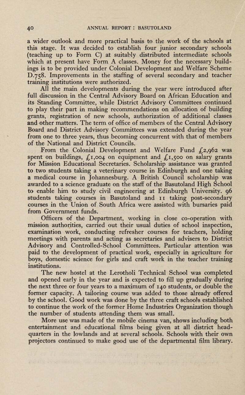 a wider outlook and more practical basis to the work of the schools at this stage. It was decided to establish four junior secondary schools (teaching up to Form C) at suitably distributed intermediate schools which at present have Form A classes. Money for the necessary build¬ ings is to be provided under Colonial Development and Welfare Scheme D.758. Improvements in the staffing of several secondary and teacher training institutions were authorized. All the main developments during the year were introduced after full discussion in the Central Advisory Board on African Education and its Standing Committee, while District Advisory Committees continued to play their part in making recommendations on allocation of building grants, registration of new schools, authorization of additional classes and other matters. The term of office of members of the Central Advisory Board and District Advisory Committees was extended during the year from one to three years, thus becoming concurrent with that of members of the National and District Councils. From the Colonial Development and Welfare Fund £2,962 was spent on buildings, £1,004 on equipment and £1,500 on salary grants for Mission Educational Secretaries. Scholarship assistance was granted to two students taking a veterinary course in Edinburgh and one taking a medical course in Johannesburg. A British Council scholarship was awarded to a science graduate on the staff of the Basutoland High School to enable him to study civil engineering at Edinburgh University. 96 students taking courses in Basutoland and 11 taking post-secondary courses in the Union of South Africa were assisted with bursaries paid from Government funds. Officers of the Department, working in close co-operation with mission authorities, carried out their usual duties of school inspection, examination work, conducting refresher courses for teachers, holding meetings with parents and acting as secretaries and advisers to District Advisory and Controlled-School Committees. Particular attention was paid to the development of practical work, especially in agriculture for boys, domestic science for girls and craft work in the teacher training institutions. The new hostel at the Lerotholi Technical School was completed and opened early in the year and is expected to fill up gradually during the next three or four years to a maximum of 140 students, or double the former capacity. A tailoring course was added to those already offered by the school. Good work was done by the three craft schools established to continue the work of the former Home Industries Organization though the number of students attending them was small. More use was made of the mobile cinema van, shows including both entertainment and educational films being given at all district head¬ quarters in the lowlands and at several schools. Schools with their own projectors continued to make good use of the departmental film library.