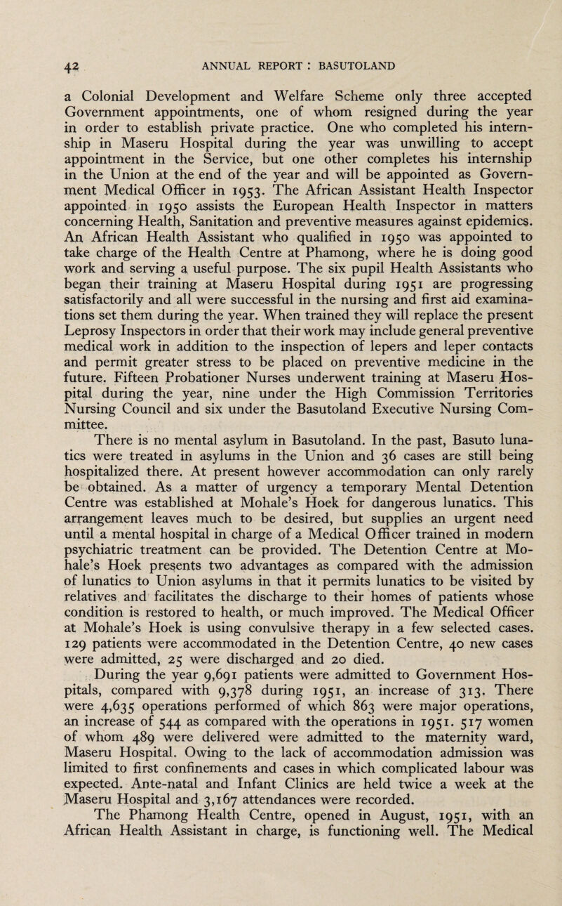 a Colonial Development and Welfare Scheme only three accepted Government appointments, one of whom resigned during the year in order to establish private practice. One who completed his intern¬ ship in Maseru Hospital during the year was unwilling to accept appointment in the Service, but one other completes his internship in the Union at the end of the year and will be appointed as Govern¬ ment Medical Officer in 1953. The African Assistant Health Inspector appointed in 1950 assists the European Health Inspector in matters concerning Health, Sanitation and preventive measures against epidemics. An African Health Assistant who qualified in 1950 was appointed to take charge of the Health Centre at Phamong, where he is doing good work and serving a useful purpose. The six pupil Health Assistants who began their training at Maseru Hospital during 1951 are progressing satisfactorily and all were successful in the nursing and first aid examina¬ tions set them during the year. When trained they will replace the present Leprosy Inspectors in order that their work may include general preventive medical work in addition to the inspection of lepers and leper contacts and permit greater stress to be placed on preventive medicine in the future. Fifteen Probationer Nurses underwent training at Maseru hos¬ pital during the year, nine under the High Commission Territories Nursing Council and six under the Basutoland Executive Nursing Com¬ mittee. There is no mental asylum in Basutoland. In the past, Basuto luna¬ tics were treated in asylums in the Union and 36 cases are still being hospitalized there, At present however accommodation can only rarely be obtained. As a matter of urgency a temporary Mental Detention Centre was established at Mohale’s Hoek for dangerous lunatics. This arrangement leaves much to be desired, but supplies an urgent need until a mental hospital in charge of a Medical Officer trained in modern psychiatric treatment can be provided. The Detention Centre at Mo¬ hale’s Hoek presents two advantages as compared with the admission of lunatics to Union asylums in that it permits lunatics to be visited by relatives and facilitates the discharge to their homes of patients whose condition is restored to health, or much improved. The Medical Officer at Mohale’s Hoek is using convulsive therapy in a few selected cases. 129 patients were accommodated in the Detention Centre, 40 new cases were admitted, 25 were discharged and 20 died. During the year 9,691 patients were admitted to Government Hos¬ pitals, compared with 9,378 during 1951, an increase of 313. There were 4,635 operations performed of which 863 were major operations, an increase of 544 as compared with the operations in 1951. 517 women of whom 489 were delivered were admitted to the maternity ward, Maseru Hospital. Owing to the lack of accommodation admission was limited to first confinements and cases in which complicated labour was expected. Ante-natal and Infant Clinics are held twice a week at the Maseru Hospital and 3,167 attendances were recorded. The Phamong Health Centre, opened in August, 1951, with an African Health Assistant in charge, is functioning well. The Medical