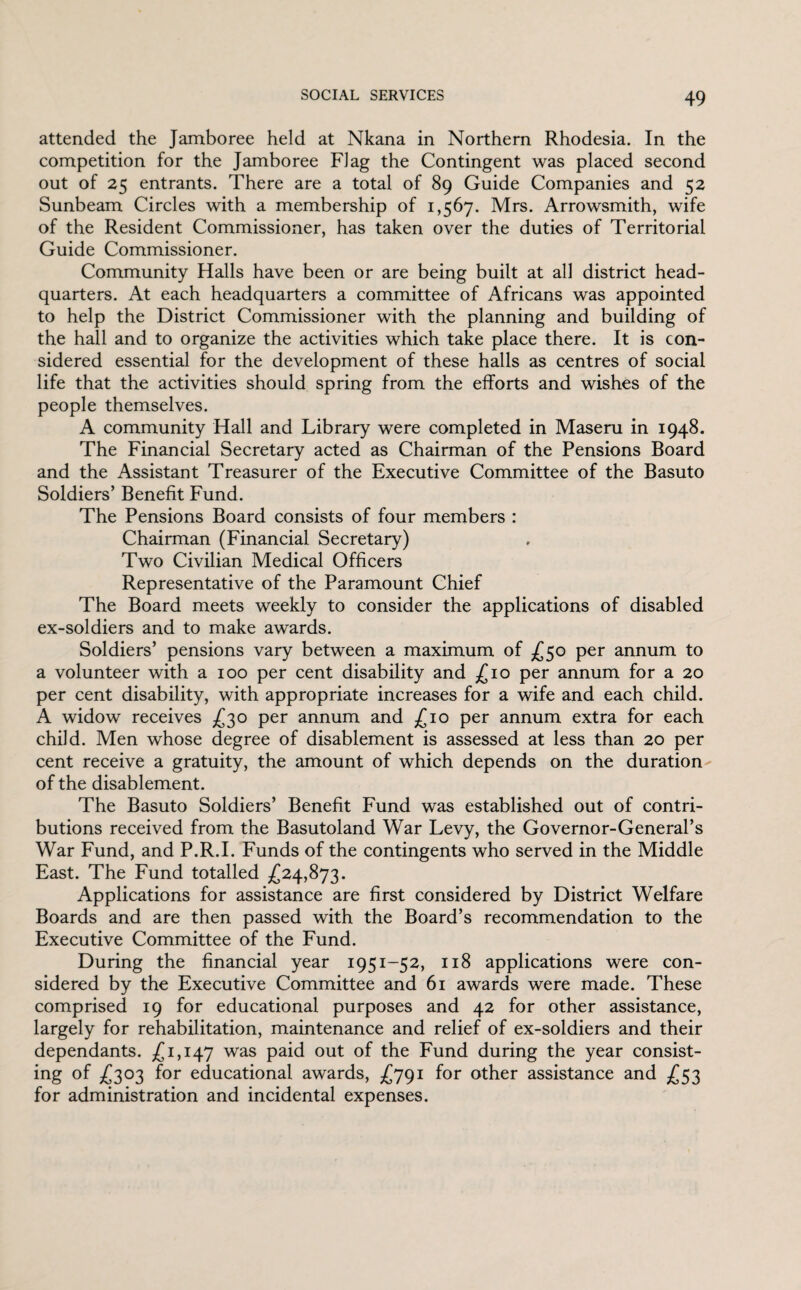attended the Jamboree held at Nkana in Northern Rhodesia. In the competition for the Jamboree Flag the Contingent was placed second out of 25 entrants. There are a total of 89 Guide Companies and 52 Sunbeam Circles with a membership of 1,567. Mrs. Arrowsmith, wife of the Resident Commissioner, has taken over the duties of Territorial Guide Commissioner. Community Halls have been or are being built at all district head¬ quarters. At each headquarters a committee of Africans was appointed to help the District Commissioner with the planning and building of the hall and to organize the activities which take place there. It is con¬ sidered essential for the development of these halls as centres of social life that the activities should spring from the efforts and wishes of the people themselves. A community Hall and Library were completed in Maseru in 1948. The Financial Secretary acted as Chairman of the Pensions Board and the Assistant Treasurer of the Executive Committee of the Basuto Soldiers’ Benefit Fund. The Pensions Board consists of four members : Chairman (Financial Secretary) Two Civilian Medical Officers Representative of the Paramount Chief The Board meets weekly to consider the applications of disabled ex-soldiers and to make awards. Soldiers’ pensions vary between a maximum of £50 per annum to a volunteer with a 100 per cent disability and £10 per annum for a 20 per cent disability, with appropriate increases for a wife and each child. A widow receives £30 per annum and £10 per annum extra for each child. Men whose degree of disablement is assessed at less than 20 per cent receive a gratuity, the amount of which depends on the duration of the disablement. The Basuto Soldiers’ Benefit Fund was established out of contri¬ butions received from the Basutoland War Levy, the Governor-General’s War Fund, and P.R.I. Funds of the contingents who served in the Middle East. The Fund totalled £24,873. Applications for assistance are first considered by District Welfare Boards and are then passed with the Board’s recommendation to the Executive Committee of the Fund. During the financial year 1951-52, 118 applications were con¬ sidered by the Executive Committee and 61 awards were made. These comprised 19 for educational purposes and 42 for other assistance, largely for rehabilitation, maintenance and relief of ex-soldiers and their dependants. £1,147 was paid out of the Fund during the year consist¬ ing of £303 for educational awards, £791 for other assistance and £53 for administration and incidental expenses.