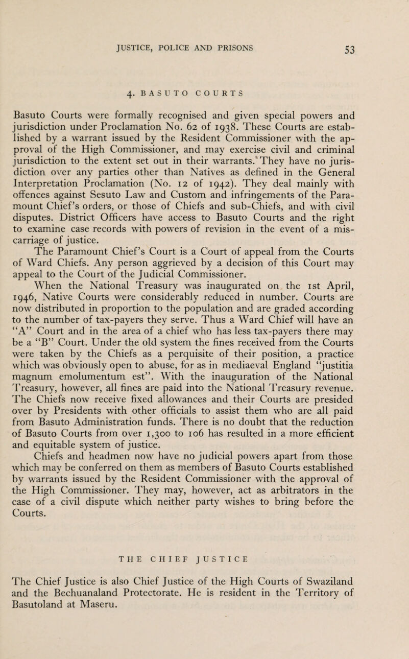 4. BASUTO COURTS Basuto Courts were formally recognised and given special powers and jurisdiction under Proclamation No. 62 of 1938. These Courts are estab¬ lished by a warrant issued by the Resident Commissioner with the ap¬ proval of the High Commissioner, and may exercise civil and criminal jurisdiction to the extent set out in their warrants. They have no juris¬ diction over any parties other than Natives as defined in the General Interpretation Proclamation (No. 12 of 1942). They deal mainly with offences against Sesuto Law and Custom and infringements of the Para¬ mount Chief’s orders, or those of Chiefs and sub-Chiefs, and with civil disputes. District Officers have access to Basuto Courts and the right to examine case records with powers of revision in the event of a mis¬ carriage of justice. The Paramount Chief’s Court is a Court of appeal from the Courts of Ward Chiefs. Any person aggrieved by a decision of this Court may appeal to the Court of the Judicial Commissioner. When the National Treasury was inaugurated on the 1st April, 1946, Native Courts were considerably reduced in number. Courts are now distributed in proportion to the population and are graded according to the number of tax-payers they serve. Thus a Ward Chief will have an “A” Court and in the area of a chief who has less tax-payers there may be a “B” Court. Under the old system the fines received from the Courts were taken by the Chiefs as a perquisite of their position, a practice which was obviously open to abuse, for as in mediaeval England “justitia magnum emolumentum est”. With the inauguration of the National Treasury, however, all fines are paid into the National Treasury revenue. The Chiefs now receive fixed allowances and their Courts are presided over by Presidents with other officials to assist them who are all paid from Basuto Administration funds. There is no doubt that the reduction of Basuto Courts from over 1,300 to 106 has resulted in a more efficient and equitable system of justice. Chiefs and headmen now have no judicial powers apart from those which may be conferred on them as members of Basuto Courts established by warrants issued by the Resident Commissioner with the approval of the High Commissioner. They may, however, act as arbitrators in the case of a civil dispute which neither party wishes to bring before the Courts. THE CHIEF JUSTICE The Chief Justice is also Chief Justice of the High Courts of Swaziland and the Bechuanaland Protectorate. He is resident in the Territory of Basutoland at Maseru.