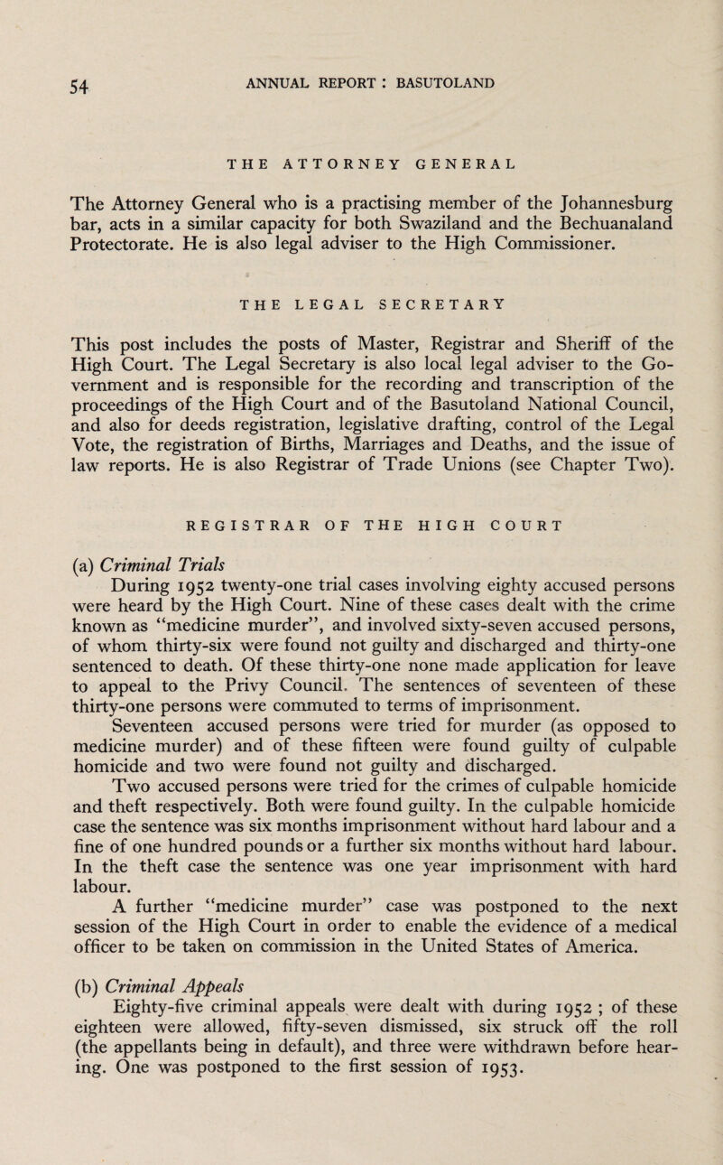 THE ATTORNEY GENERAL The Attorney General who is a practising member of the Johannesburg bar, acts in a similar capacity for both Swaziland and the Bechuanaland Protectorate. He is also legal adviser to the High Commissioner. THE LEGAL SECRETARY This post includes the posts of Master, Registrar and Sheriff of the High Court. The Legal Secretary is also local legal adviser to the Go¬ vernment and is responsible for the recording and transcription of the proceedings of the High Court and of the Basutoland National Council, and also for deeds registration, legislative drafting, control of the Legal Vote, the registration of Births, Marriages and Deaths, and the issue of law reports. He is also Registrar of Trade Unions (see Chapter Two). REGISTRAR OF THE HIGH COURT (a) Criminal Trials During 1952 twenty-one trial cases involving eighty accused persons were heard by the High Court. Nine of these cases dealt with the crime known as “medicine murder”, and involved sixty-seven accused persons, of whom thirty-six were found not guilty and discharged and thirty-one sentenced to death. Of these thirty-one none made application for leave to appeal to the Privy Council. The sentences of seventeen of these thirty-one persons were commuted to terms of imprisonment. Seventeen accused persons were tried for murder (as opposed to medicine murder) and of these fifteen were found guilty of culpable homicide and two were found not guilty and discharged. Two accused persons were tried for the crimes of culpable homicide and theft respectively. Both were found guilty. In the culpable homicide case the sentence was six months imprisonment without hard labour and a fine of one hundred pounds or a further six months without hard labour. In the theft case the sentence was one year imprisonment with hard labour. A further “medicine murder” case was postponed to the next session of the High Court in order to enable the evidence of a medical officer to be taken on commission in the United States of America. (b) Criminal Appeals Eighty-five criminal appeals were dealt with during 1952 ; of these eighteen were allowed, fifty-seven dismissed, six struck off the roll (the appellants being in default), and three were withdrawn before hear¬ ing. One was postponed to the first session of 1953.