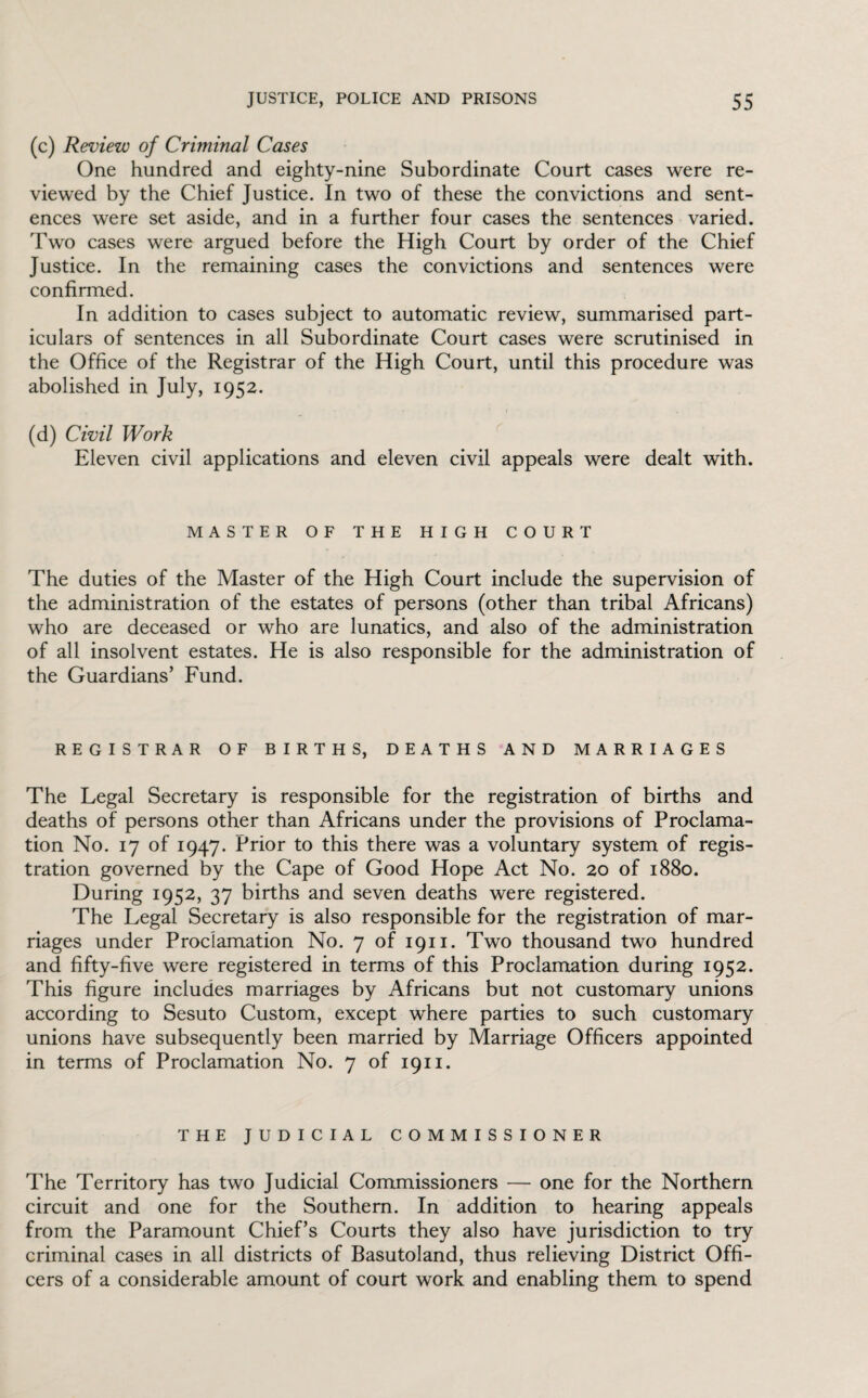 (c) Review of Criminal Cases One hundred and eighty-nine Subordinate Court cases were re¬ viewed by the Chief Justice. In two of these the convictions and sent¬ ences were set aside, and in a further four cases the sentences varied. Two cases were argued before the High Court by order of the Chief Justice. In the remaining cases the convictions and sentences were confirmed. In addition to cases subject to automatic review, summarised part¬ iculars of sentences in all Subordinate Court cases were scrutinised in the Office of the Registrar of the High Court, until this procedure was abolished in July, 1952. (d) Civil Work Eleven civil applications and eleven civil appeals were dealt with. MASTER OF THE HIGH COURT The duties of the Master of the High Court include the supervision of the administration of the estates of persons (other than tribal Africans) who are deceased or who are lunatics, and also of the administration of all insolvent estates. He is also responsible for the administration of the Guardians’ Fund. REGISTRAR OF BIRTHS, DEATHS AND MARRIAGES The Legal Secretary is responsible for the registration of births and deaths of persons other than Africans under the provisions of Proclama¬ tion No. 17 of 1947. Prior to this there was a voluntary system of regis¬ tration governed by the Cape of Good Hope Act No. 20 of 1880. During 1952, 37 births and seven deaths were registered. The Legal Secretary is also responsible for the registration of mar¬ riages under Proclamation No. 7 of 1911. Two thousand two hundred and fifty-five were registered in terms of this Proclamation during 1952. This figure includes marriages by Africans but not customary unions according to Sesuto Custom, except where parties to such customary unions have subsequently been married by Marriage Officers appointed in terms of Proclamation No. 7 of 1911. THE JUDICIAL COMMISSIONER The Territory has two Judicial Commissioners — one for the Northern circuit and one for the Southern. In addition to hearing appeals from the Paramount Chief’s Courts they also have jurisdiction to try criminal cases in all districts of Basutoland, thus relieving District Offi¬ cers of a considerable amount of court work and enabling them to spend