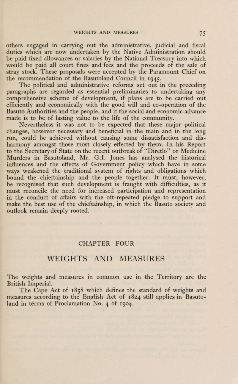 others engaged in carrying out the administrative, judicial and fiscal duties which are now undertaken by the Native Administration should be paid fixed allowances or salaries by the National Treasury into which would be paid all court fines and fees and the proceeds of the sale of stray stock. These proposals were accepted by the Paramount Chief on the recommendation of the Basutoland Council in 1945. The political and administrative reforms set out in the preceding paragraphs are regarded as essential preliminaries to undertaking any comprehensive scheme of development, if plans are to be carried out efficiently and economically with the good will and co-operation of the Basuto Authorities and the people, and if the social and economic advance made is to be of lasting value to the life of the community. Nevertheless it was not to be expected that these major political changes, however necessary and beneficial in the main and in the long run, could be achieved without causing some dissatisfaction and dis¬ harmony amongst those most closely effected by them. In his Report to the Secretary of State on the recent outbreak of “Diretlo” or Medicine Murders in Basutoland, Mr. G.I. Jones has analysed the historical influences and the effects of Government policy which have in some ways weakened the traditional system of rights and obligations which bound the chieftainship and the people together. It must, however, be recognised that such development is fraught with difficulties, as it must reconcile the need for increased participation and representation in the conduct of affairs with the oft-repeated pledge to support and make the best use of the chieftainship, in which the Basuto society and outlook remain deeply rooted. CHAPTER FOUR WEIGHTS AND MEASURES The weights and measures in common use in the Territory are the British Imperial. The Cape Act of 1858 which defines the standard of weights and measures according to the English Act of 1824 still applies in Basuto¬ land in terms of Proclamation No. 4 of 1904.