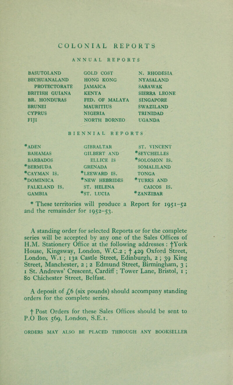 COLONIAL REPORTS ANNUAL REPORTS BASUTOLAND BECHUANALAND PROTECTORATE BRITISH GUIANA BR. HONDURAS BRUNEI CYPRUS FIJI GOLD COST HONG KONG JAMAICA KENYA FED. OF MALAYA MAURITIUS NIGERIA NORTH BORNEO N. RHODESIA NYASALAND SARAWAK SIERRA LEONE SINGAPORE SWAZILAND TRINIDAD UGANDA BIENNIAL REPORTS 4 ADEN BAHAMAS BARBADOS ♦BERMUDA #CAYMAN IS. ♦DOMINICA FALKLAND IS. GAMBIA GIBRALTAR GILBERT AND ELLICE IS GRENADA #LEEWARD IS. #NEW HEBRIDES ST. HELENA *ST. LUCIA ST. VINCENT ♦SEYCHELLES ♦SOLOMON IS. SOMALILAND TONGA ♦TURKS AND CAICOS IS. ♦ZANZIBAR ♦ These territories will produce a Report for 1951-52 and the remainder for 1952-53. A standing order for selected Reports or for the complete series will be accepted by any one of the Sales Offices of H.M. Stationery Office at the following addresses: fYork House, Kingsway, London, W.C.2 ; f 429 Oxford Street, London, W.i ; 13a Castle Street, Edinburgh, 2 ; 39 King Street, Manchester, 2 ; 2 Edmund Street, Birmingham, 3 ; 1 St. Andrews’ Crescent, Cardiff; Tower Lane, Bristol, 1 ; 80 Chichester Street, Belfast. A deposit of £6 (six pounds) should accompany standing orders for the complete series. f Post Orders for these Sales Offices should be sent to P.0 Box 569, London, S.E.i. ORDERS MAY ALSO BE PLACED THROUGH ANY BOOKSELLER