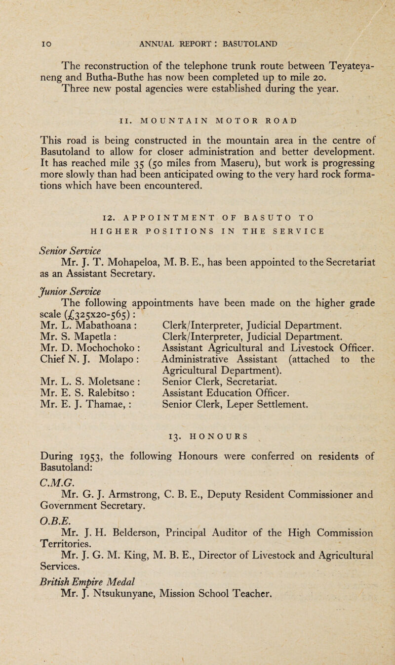 The reconstruction of the telephone trunk route between Teyateya- neng and Butha-Buthe has now been completed up to mile 20. Three new postal agencies were established during the year. II. MOUNTAIN MOTOR ROAD This road is being constructed in the mountain area in the centre of Basutoland to allow for closer administration and better development. It has reached mile 35 (50 miles from Maseru), but work is progressing more slowly than had been anticipated owing to the very hard rock forma¬ tions which have been encountered. 12. APPOINTMENT OF BASUTO TO HIGHER POSITIONS IN THE SERVICE Senior Service Mr. J. T. Mohapeloa, M. B. E., has been appointed to the Secretariat as an Assistant Secretary. Junior Service The following appointments have been made on the higher grade scaIe G£325x2°-565) : Clerk/Interpreter, Judicial Department. Clerk/Interpreter, Judicial Department. Assistant Agricultural and Livestock Officer. Administrative Assistant (attached to the Agricultural Department). Senior Clerk, Secretariat. Assistant Education Officer. Senior Clerk, Leper Settlement. Mr. L. Mabathoana: Mr. S. Mapetla: Mr. D. Mochochoko : Chief N. J. Molapo : Mr. L. S. Moletsane : Mr. E. S. Ralebitso : Mr. E. J. Thamae, : 13. HONOURS During 1953, the following Honours were conferred on residents of Basutoland: C.M.G. Mr. G. J. Armstrong, C. B. E., Deputy Resident Commissioner and Government Secretary. O.B.E. Mr. J. H. Belderson, Principal Auditor of the High Commission Territories. Mr. J. G. M. King, M. B. E., Director of Livestock and Agricultural Services. British Empire Medal Mr. J. Ntsukunyane, Mission School Teacher.