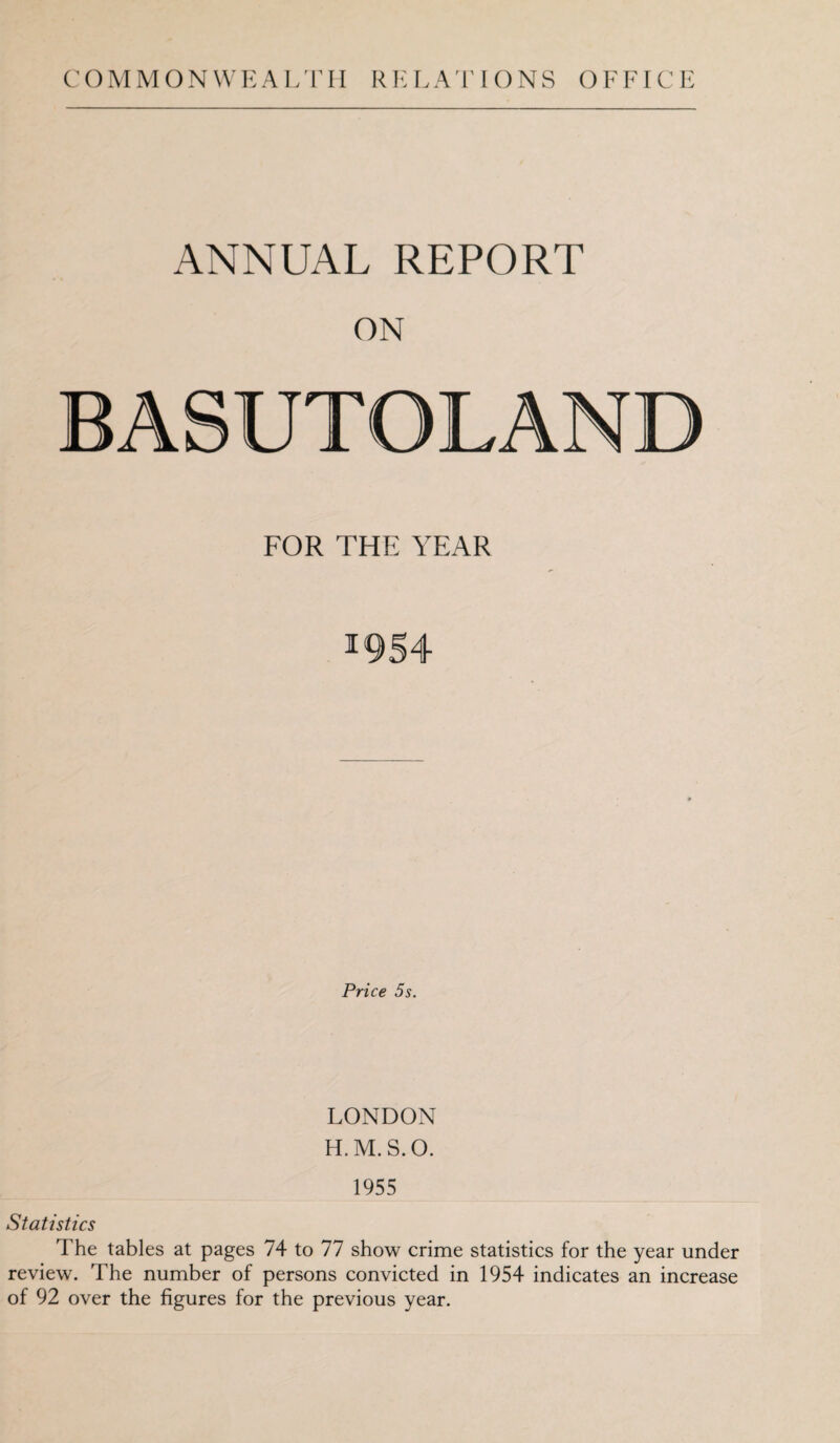 COMMONWEALTH RELATIONS OFFICE ANNUAL REPORT ON BASUTOLAND FOR THE YEAR 1954 Price 5s. LONDON H.M.S.O. 1955 Statistics The tables at pages 74 to 77 show crime statistics for the year under review. The number of persons convicted in 1954 indicates an increase of 92 over the figures for the previous year.