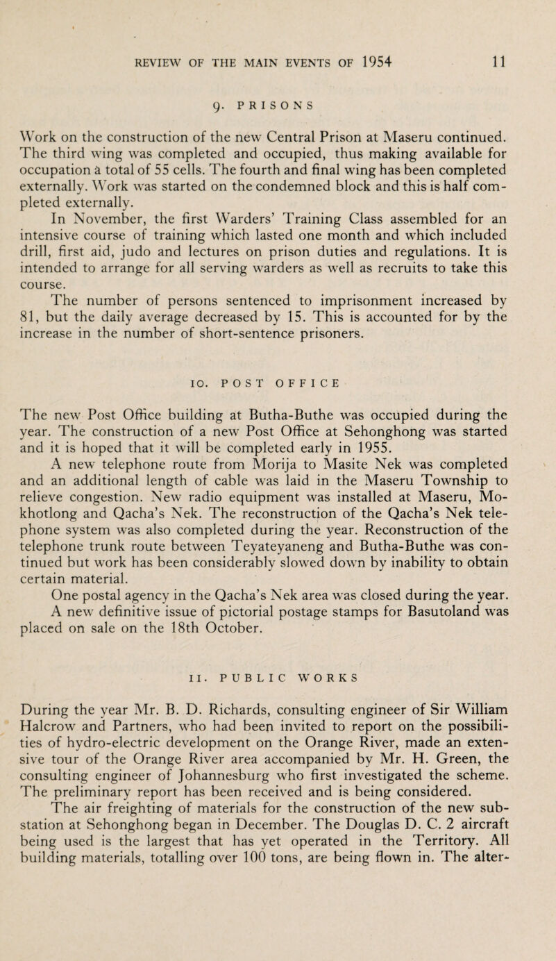 9. PRISONS Work on the construction of the new Central Prison at Maseru continued. The third wing was completed and occupied, thus making available for occupation a total of 55 cells. The fourth and final wing has been completed externally. Work was started on the condemned block and this is half com¬ pleted externally. In November, the first Warders’ Training Class assembled for an intensive course of training which lasted one month and which included drill, first aid, judo and lectures on prison duties and regulations. It is intended to arrange for all serving warders as well as recruits to take this course. The number of persons sentenced to imprisonment increased by 81, but the daily average decreased by 15. This is accounted for by the increase in the number of short-sentence prisoners. 10. POST OFFICE The new Post Office building at Butha-Buthe was occupied during the year. The construction of a new Post Office at Sehonghong was started and it is hoped that it will be completed early in 1955. A new telephone route from Morija to Masite Nek was completed and an additional length of cable was laid in the Maseru Township to relieve congestion. New radio equipment was installed at Maseru, Mo- khotlong and Qacha’s Nek. The reconstruction of the Qacha’s Nek tele¬ phone system was also completed during the year. Reconstruction of the telephone trunk route between Teyateyaneng and Butha-Buthe was con¬ tinued but work has been considerably slowed down by inability to obtain certain material. One postal agency in the Qacha’s Nek area was closed during the year. A new definitive issue of pictorial postage stamps for Basutoland was placed on sale on the 18th October. II. PUBLIC WORKS During the year Mr. B. D. Richards, consulting engineer of Sir William Halcrow and Partners, who had been invited to report on the possibili¬ ties of hydro-electric development on the Orange River, made an exten¬ sive tour of the Orange River area accompanied by Mr. H. Green, the consulting engineer of Johannesburg who first investigated the scheme. The preliminary report has been received and is being considered. The air freighting of materials for the construction of the new sub¬ station at Sehonghong began in December. The Douglas D. C. 2 aircraft being used is the largest that has yet operated in the Territory. All building materials, totalling over 100 tons, are being flown in. The alter-