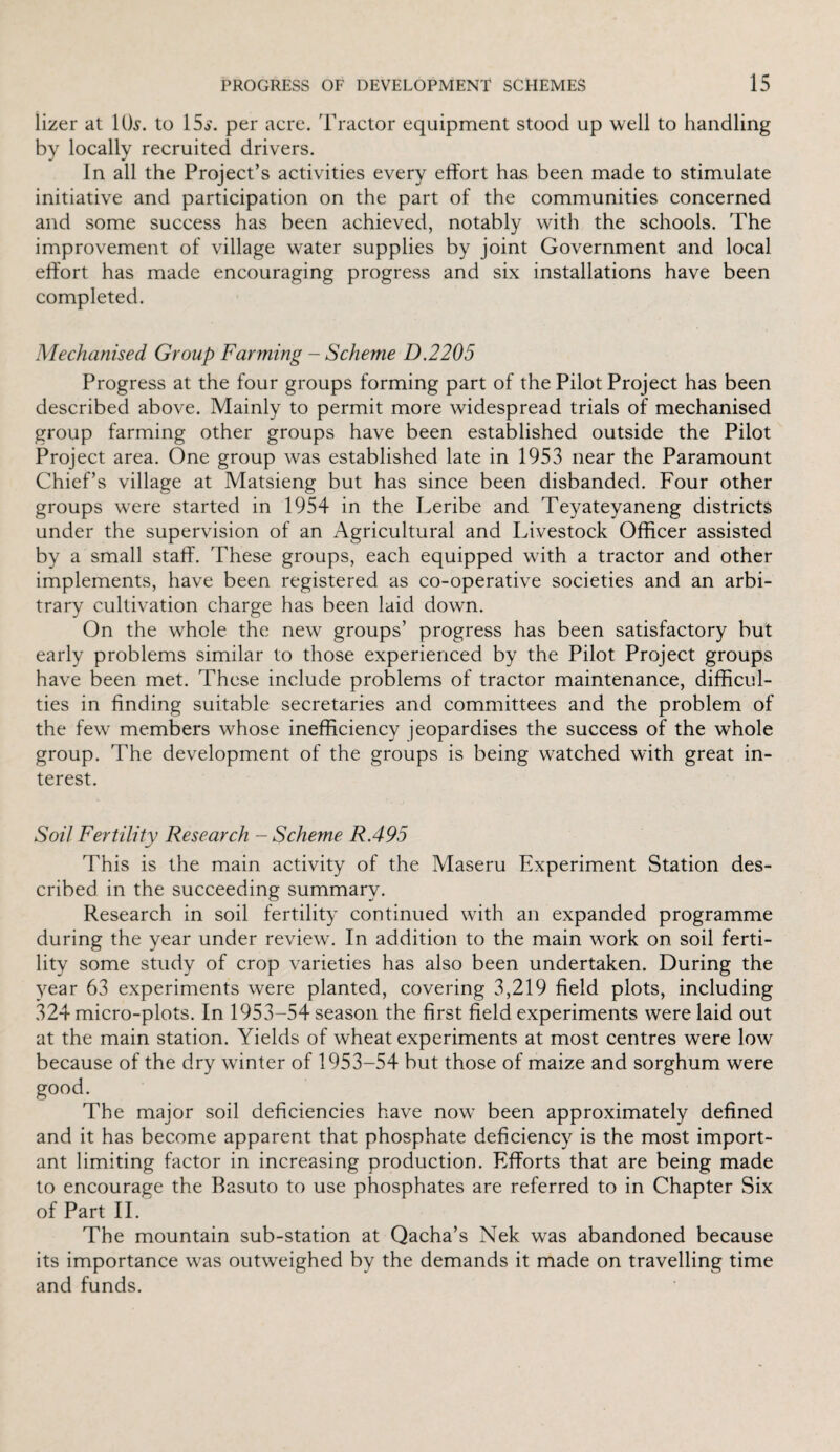 lizer at 10$. to 15$. per acre. Tractor equipment stood up well to handling by locally recruited drivers. In all the Project’s activities every effort has been made to stimulate initiative and participation on the part of the communities concerned and some success has been achieved, notably with the schools. The improvement of village water supplies by joint Government and local effort has made encouraging progress and six installations have been completed. Mechanised Group Farming - Scheme D.2205 Progress at the four groups forming part of the Pilot Project has been described above. Mainly to permit more widespread trials of mechanised group farming other groups have been established outside the Pilot Project area. One group was established late in 1953 near the Paramount Chief’s village at Matsieng but has since been disbanded. Four other groups were started in 1954 in the Leribe and Teyateyaneng districts under the supervision of an Agricultural and Livestock Officer assisted by a small staff. These groups, each equipped with a tractor and other implements, have been registered as co-operative societies and an arbi¬ trary cultivation charge has been laid down. On the whole the new groups’ progress has been satisfactory but early problems similar to those experienced by the Pilot Project groups have been met. These include problems of tractor maintenance, difficul¬ ties in finding suitable secretaries and committees and the problem of the few members whose inefficiency jeopardises the success of the whole group. The development of the groups is being watched with great in¬ terest. Soil Fertility Research - Scheme R.495 This is the main activity of the Maseru Experiment Station des¬ cribed in the succeeding summary. Research in soil fertility continued with an expanded programme during the year under review. In addition to the main work on soil ferti¬ lity some study of crop varieties has also been undertaken. During the year 63 experiments were planted, covering 3,219 field plots, including 324 micro-plots. In 1953-54 season the first field experiments were laid out at the main station. Yields of wheat experiments at most centres were low because of the dry winter of 1953-54 but those of maize and sorghum were good. The major soil deficiencies have now been approximately defined and it has become apparent that phosphate deficiency is the most import¬ ant limiting factor in increasing production. Efforts that are being made to encourage the Basuto to use phosphates are referred to in Chapter Six of Part II. The mountain sub-station at Qacha’s Nek was abandoned because its importance was outweighed by the demands it made on travelling time and funds.