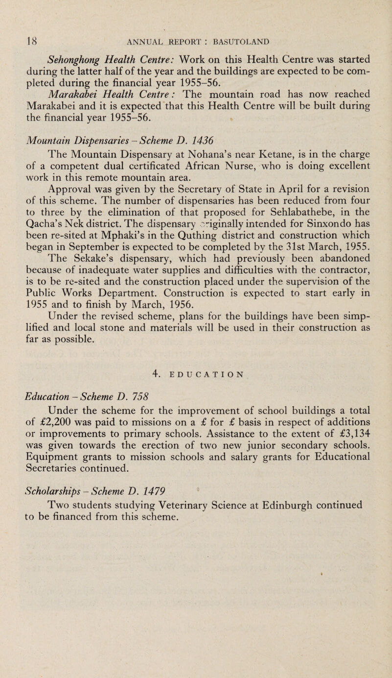 Sehonghong Health Centre: Work on this Health Centre was started during the latter half of the year and the buildings are expected to be com¬ pleted during the financial year 1955-56. Marakabei Health Centre: The mountain road has now reached Marakabei and it is expected that this Health Centre will be built during the financial year 1955-56. Mountain Dispensaries - Scheme D. 1436 The Mountain Dispensary at Nohana’s near Ketane, is in the charge of a competent dual certificated African Nurse, who is doing excellent work in this remote mountain area. Approval was given by the Secretary of State in April for a revision of this scheme. The number of dispensaries has been reduced from four to three by the elimination of that proposed for Sehlabathebe, in the Qacha’s Nek district. The dispensary originally intended for Sinxondo has been re-sited at Mphaki’s in the Quthing district and construction which began in September is expected to be completed by the 31st March, 1955. The Sekake’s dispensary, which had previously been abandoned because of inadequate water supplies and difficulties with the contractor, is to be re-sited and the construction placed under the supervision of the Public Works Department. Construction is expected to start early in 1955 and to finish by March, 1956. Under the revised scheme, plans for the buildings have been simp¬ lified and local stone and materials will be used in their construction as far as possible. 4. EDUCATION Education - Scheme D. 758 Under the scheme for the improvement of school buildings a total of £2,200 was paid to missions on a £ for £ basis in respect of additions or improvements to primary schools. Assistance to the extent of £3,134 was given towards the erection of two new junior secondary schools. Equipment grants to mission schools and salary grants for Educational Secretaries continued. Scholarships - Scheme D. 1479 Two students studying Veterinary Science at Edinburgh continued to be financed from this scheme.