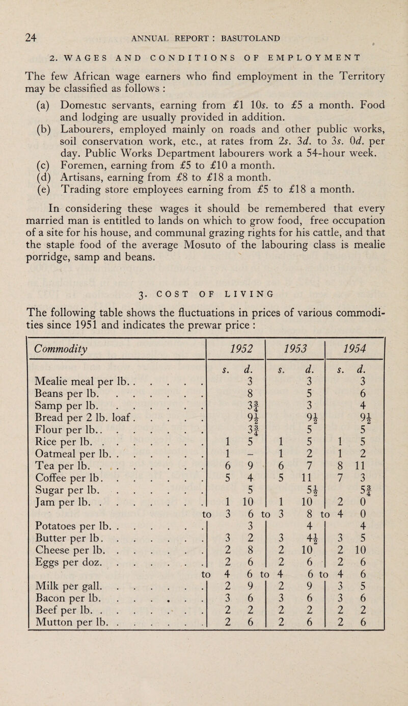 2. WAGES AND CONDITIONS OF EMPLOYMENT The few African wage earners who find employment in the Territory may be classified as follows : (a) Domestic servants, earning from £1 10s. to £5 a month. Food and lodging are usually provided in addition. (b) Labourers, employed mainly on roads and other public works, soil conservation work, etc., at rates from 2s. 3d. to 3s. 0d. per day. Public Works Department labourers work a 54-hour week. (c) Foremen, earning from £5 to £10 a month. (d) Artisans, earning from £8 to £18 a month. (e) Trading store employees earning from £5 to £18 a month. In considering these wages it should be remembered that every married man is entitled to lands on which to grow food, free occupation of a site for his house, and communal grazing rights for his cattle, and that the staple food of the average Mosuto of the labouring class is mealie porridge, samp and beans. 3. COST OF LIVING The following table shows the fluctuations in prices of various commodi¬ ties since 1951 and indicates the prewar price : Commodity 1952 1953 1954 s. d. s. d. s. d. Mealie meal per lb. 3 3 3 Beans per lb. 8 5 6 Samp per lb. 3| 3 4 Bread per 2 lb. loaf. 9* 9* H Flour per lb. 33 5 5 Rice per lb. 1 5 1 5 1 5 Oatmeal per lb. 1 - 1 2 1 2 Tea per lb. 6 9 6 7 8 11 Coffee per lb. 5 4 5 11 7 3 Sugar per lb. 5 5* 53 Jam per lb. 1 10 1 10 2 0 to 3 6 to 3 8 to 4 0 Potatoes per lb. 3 4 4 Butter per lb. 3 2 3 H 3 5 Cheese per lb. 2 8 2 10 2 10 Eggs per doz. 2 6 2 6 2 6 to 4 6 to 4 6 to 4 6 Milk per gall. 2 9 2 9 3 5 Bacon per lb. 3 6 3 6 3 6 Beef per lb. 2 2 2 2 2 2 Mutton per lb. ..... 2 6 2 6 2 6