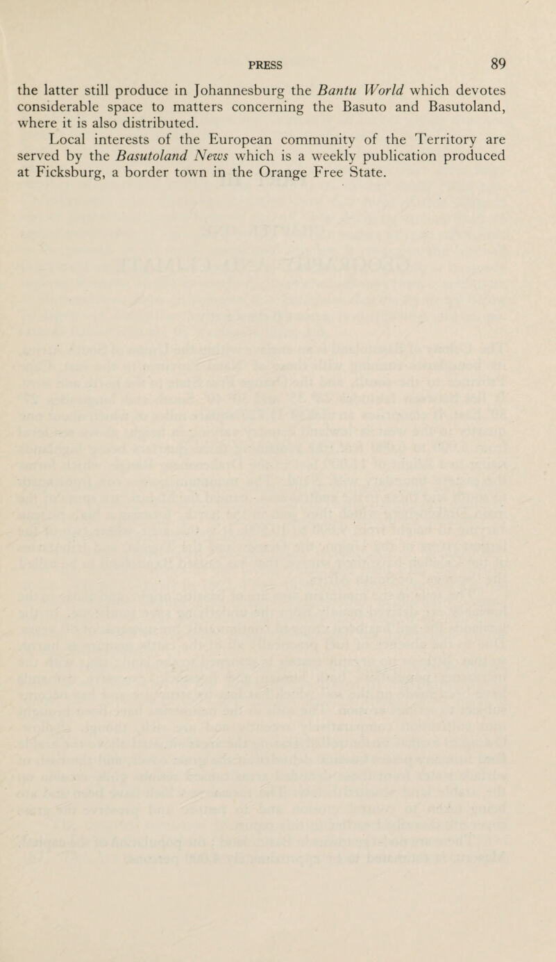 the latter still produce in Johannesburg the Bantu World which devotes considerable space to matters concerning the Basuto and Basutoland, where it is also distributed. Local interests of the European community of the Territory are served by the Basutoland News which is a weekly publication produced at Ficksburg, a border town in the Orange Free State.