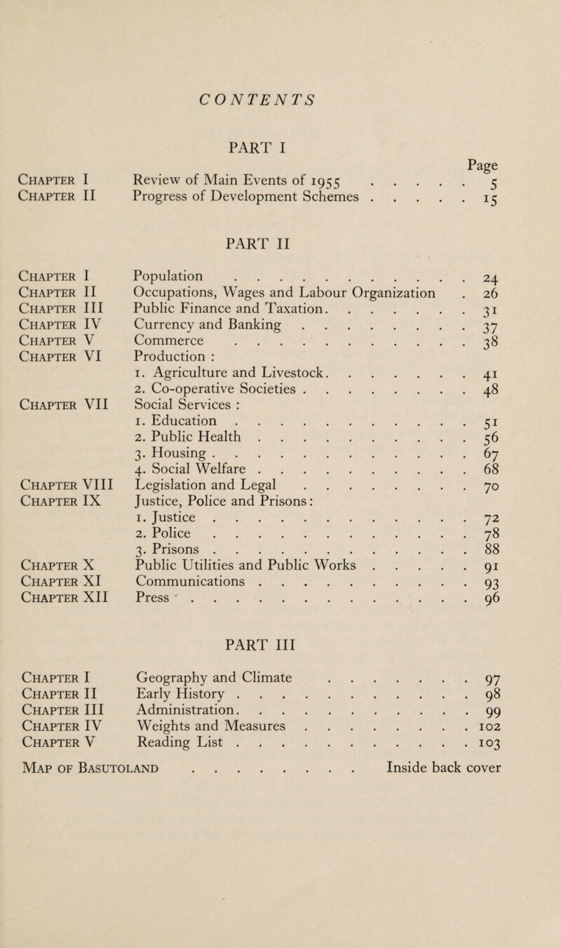 CONTENTS PART I Page Chapter I Review of Main Events of 1955 .5 Chapter II Progress of Development Schemes.15 PART II Chapter I Population .24 Chapter II Occupations, Wages and Labour Organization . 26 Chapter III Public Finance and Taxation.31 Chapter IV Currency and Banking.37 Chapter V Commerce .38 Chapter VI Production : 1. Agriculture and Livestock.41 2. Co-operative Societies.48 Chapter VII Social Services : 1. Education.51 2. Public Health.56 3. Housing.67 4. Social Welfare.68 Chapter VIII Legislation and Legal.70 Chapter IX Justice, Police and Prisons: 1. Justice.72 2. Police.78 3. Prisons.88 Chapter X Public Utilities and Public Works.91 Chapter XI Communications.93 Chapter XII Press.96 PART III Chapter I Geography and Climate .97 Chapter II Early History.98 Chapter III Administration.99 Chapter IV Weights and Measures.102 Chapter V Reading List.103 Map of Basutoland . Inside back cover