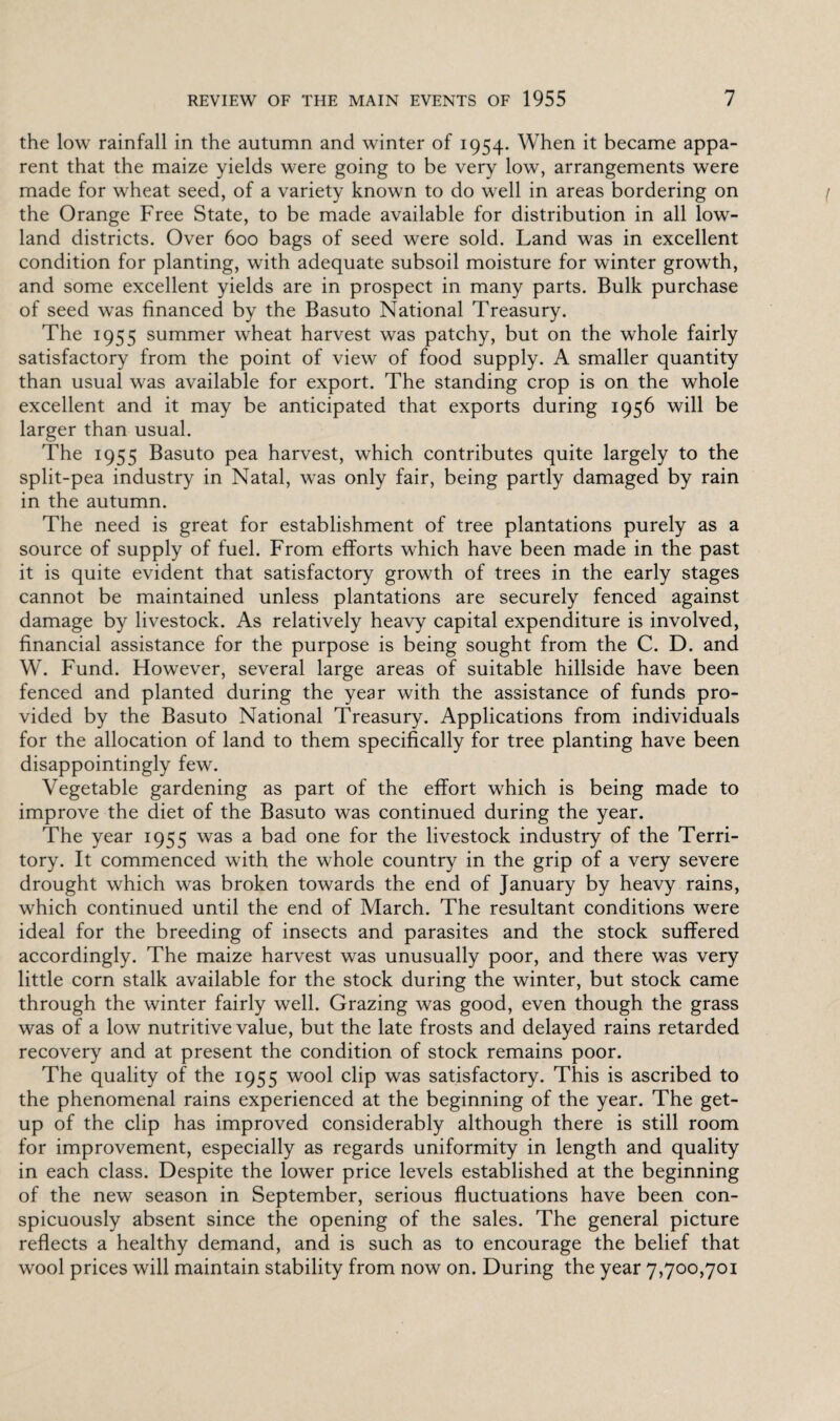the low rainfall in the autumn and winter of 1954. When it became appa¬ rent that the maize yields were going to be very low, arrangements were made for wheat seed, of a variety known to do well in areas bordering on the Orange Free State, to be made available for distribution in all low¬ land districts. Over 600 bags of seed were sold. Land was in excellent condition for planting, with adequate subsoil moisture for winter growth, and some excellent yields are in prospect in many parts. Bulk purchase of seed was financed by the Basuto National Treasury. The 1955 summer wheat harvest was patchy, but on the whole fairly satisfactory from the point of view of food supply. A smaller quantity than usual was available for export. The standing crop is on the whole excellent and it may be anticipated that exports during 1956 will be larger than usual. The 1955 Basuto pea harvest, which contributes quite largely to the split-pea industry in Natal, was only fair, being partly damaged by rain in the autumn. The need is great for establishment of tree plantations purely as a source of supply of fuel. From efforts which have been made in the past it is quite evident that satisfactory growth of trees in the early stages cannot be maintained unless plantations are securely fenced against damage by livestock. As relatively heavy capital expenditure is involved, financial assistance for the purpose is being sought from the C. D. and W. Fund. However, several large areas of suitable hillside have been fenced and planted during the year with the assistance of funds pro¬ vided by the Basuto National Treasury. Applications from individuals for the allocation of land to them specifically for tree planting have been disappointingly few. Vegetable gardening as part of the effort which is being made to improve the diet of the Basuto was continued during the year. The year 1955 was a bad one for the livestock industry of the Terri¬ tory. It commenced with the whole country in the grip of a very severe drought which was broken towards the end of January by heavy rains, which continued until the end of March. The resultant conditions were ideal for the breeding of insects and parasites and the stock suffered accordingly. The maize harvest was unusually poor, and there was very little corn stalk available for the stock during the winter, but stock came through the winter fairly well. Grazing was good, even though the grass was of a low nutritive value, but the late frosts and delayed rains retarded recovery and at present the condition of stock remains poor. The quality of the 1955 wool clip was satisfactory. This is ascribed to the phenomenal rains experienced at the beginning of the year. The get- up of the clip has improved considerably although there is still room for improvement, especially as regards uniformity in length and quality in each class. Despite the lower price levels established at the beginning of the new season in September, serious fluctuations have been con¬ spicuously absent since the opening of the sales. The general picture reflects a healthy demand, and is such as to encourage the belief that wool prices will maintain stability from now on. During the year 7,700,701