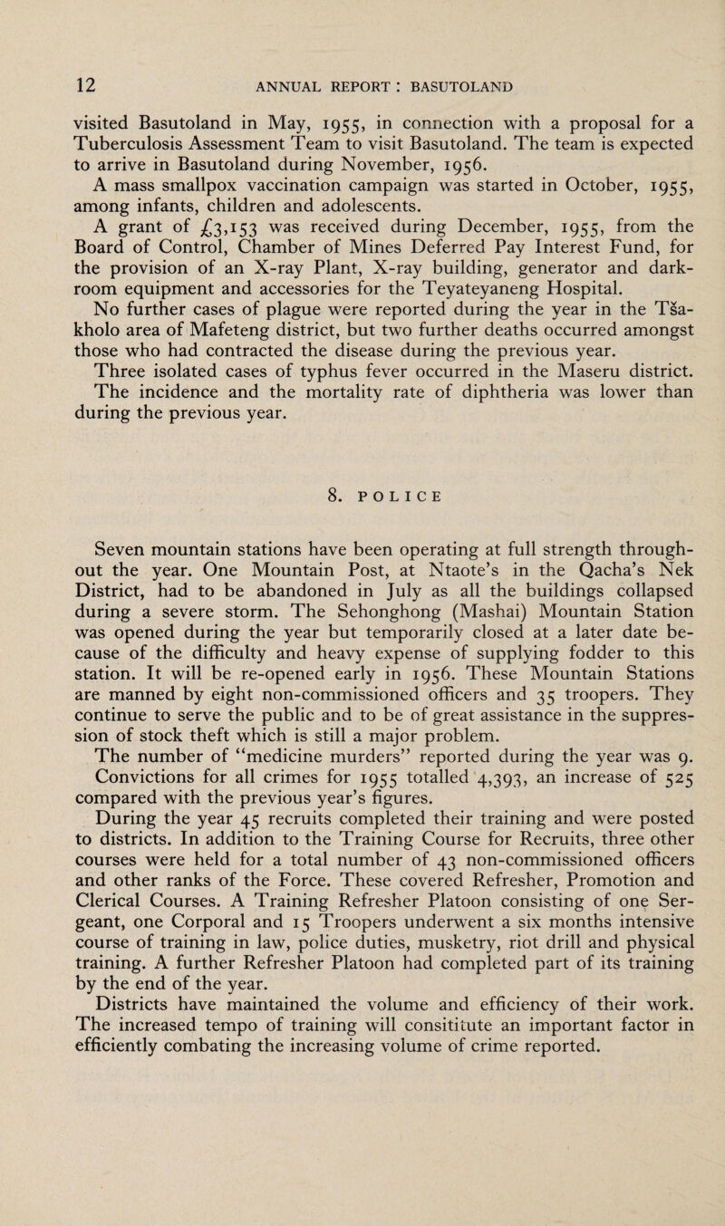 visited Basutoland in May, 1955, in connection with a proposal for a Tuberculosis Assessment Team to visit Basutoland. The team is expected to arrive in Basutoland during November, 1956. A mass smallpox vaccination campaign was started in October, 1955, among infants, children and adolescents. A grant of £3,153 was received during December, 1955, from the Board of Control, Chamber of Mines Deferred Pay Interest Fund, for the provision of an X-ray Plant, X-ray building, generator and dark¬ room equipment and accessories for the Teyateyaneng Hospital. No further cases of plague were reported during the year in the Tsa- kholo area of Mafeteng district, but two further deaths occurred amongst those who had contracted the disease during the previous year. Three isolated cases of typhus fever occurred in the Maseru district. The incidence and the mortality rate of diphtheria was lower than during the previous year. 8. POLICE Seven mountain stations have been operating at full strength through¬ out the year. One Mountain Post, at Ntaote’s in the Qacha’s Nek District, had to be abandoned in July as all the buildings collapsed during a severe storm. The Sehonghong (Mashai) Mountain Station was opened during the year but temporarily closed at a later date be¬ cause of the difficulty and heavy expense of supplying fodder to this station. It will be re-opened early in 1956. These Mountain Stations are manned by eight non-commissioned officers and 35 troopers. They continue to serve the public and to be of great assistance in the suppres¬ sion of stock theft which is still a major problem. The number of “medicine murders” reported during the year was 9. Convictions for all crimes for 1955 totalled 4,393, an increase of 525 compared with the previous year’s figures. During the year 45 recruits completed their training and were posted to districts. In addition to the Training Course for Recruits, three other courses were held for a total number of 43 non-commissioned officers and other ranks of the Force. These covered Refresher, Promotion and Clerical Courses. A Training Refresher Platoon consisting of one Ser¬ geant, one Corporal and 15 Troopers underwent a six months intensive course of training in law, police duties, musketry, riot drill and physical training. A further Refresher Platoon had completed part of its training by the end of the year. Districts have maintained the volume and efficiency of their work. The increased tempo of training will consititute an important factor in efficiently combating the increasing volume of crime reported.
