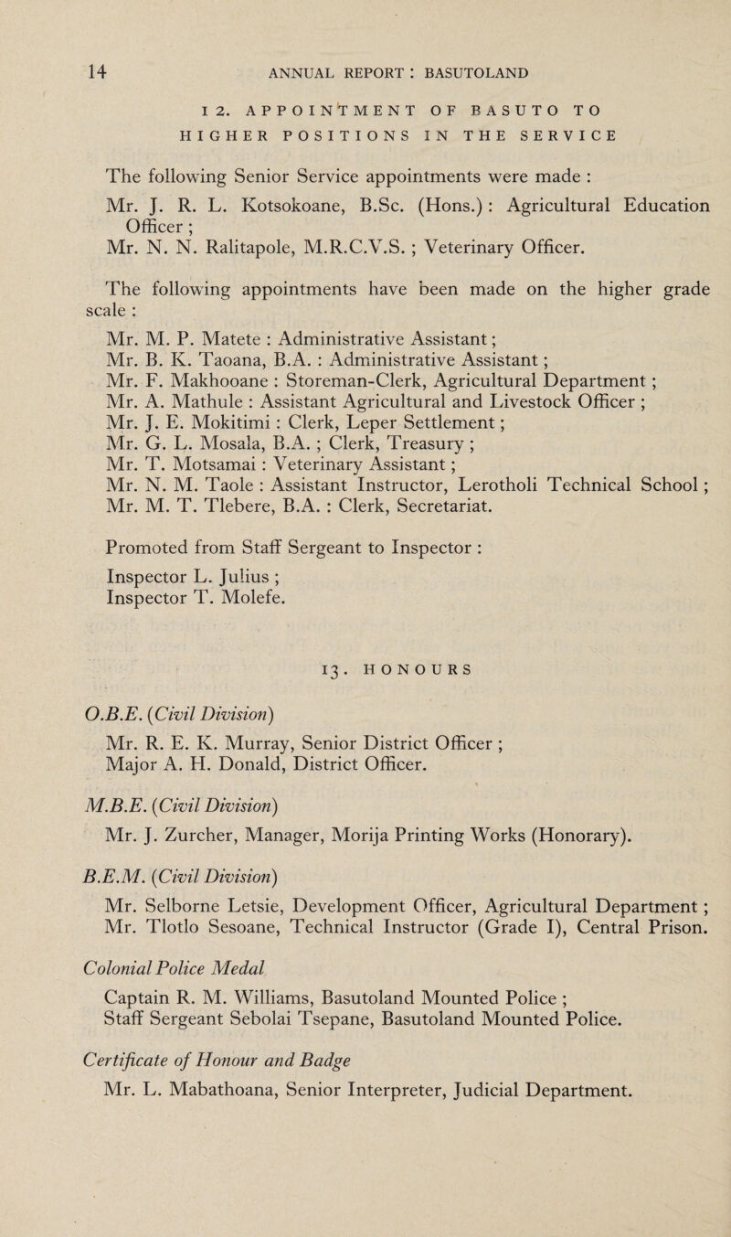 12. APPOINTMENT OF BASUTO TO HIGHER POSITIONS IN THE SERVICE The following Senior Service appointments were made : Mr. J. R. L. Kotsokoane, B.Sc. (Hons.) : Agricultural Education Officer ; Mr. N. N. Ralitapole, M.R.C.V.S. ; Veterinary Officer. The following appointments have been made on the higher grade scale : Mr. M. P. Matete : Administrative Assistant; Mr. B. K. Taoana, B.A. : Administrative Assistant; Mr. F. Makhooane : Storeman-Clerk, Agricultural Department; Mr. A. Mathule : Assistant Agricultural and Livestock Officer ; Mr. J. E. Mokitimi: Clerk, Leper Settlement; Mr. G. L. Mosala, B.A. ; Clerk, Treasury ; Mr. T. Motsamai : Veterinary Assistant; Mr. N. M. Taole : Assistant Instructor, Lerotholi Technical School ; Mr. M. T. Tlebere, B.A. : Clerk, Secretariat. Promoted from Staff Sergeant to Inspector : Inspector L. Julius ; Inspector T. Molefe. 13. HONOURS O.B.E. (Civil Division) Mr. R. E. K. Murray, Senior District Officer ; Major A. H. Donald, District Officer. * ' M.B.E. (Civil Division) Mr. J. Zurcher, Manager, Morija Printing Works (Honorary). B.E.M. (Civil Division) Mr. Selborne Letsie, Development Officer, Agricultural Department; Mr. Tlotlo Sesoane, Technical Instructor (Grade I), Central Prison. Colonial Police Medal Captain R. M. Williams, Basutoland Mounted Police ; Staff Sergeant Sebolai Tsepane, Basutoland Mounted Police. Certificate of Honour and Badge Mr. L. Mabathoana, Senior Interpreter, Judicial Department.