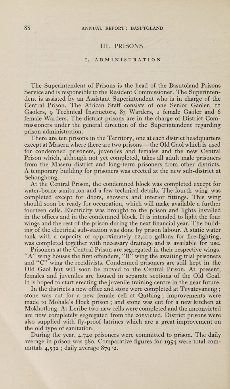 III. PRISONS I. ADMINISTRATION The Superintendent of Prisons is the head of the Basutoland Prisons Service and is responsible to the Resident Commissioner. The Superinten¬ dent is assisted by an Assistant Superintendent who is in charge of the Central Prison. The African Staff consists of one Senior Gaoler, n Gaolers, 9 Technical Instructors, 83 Warders, 1 female Gaoler and 6 female Warders. The district prisons are in the charge of District Com¬ missioners under the general direction of the Superintendent regarding prison administration. There are ten prisons in the Territory, one at each district headquarters except at Maseru where there are two prisons — the Old Gaol which is used for condemned prisoners, juveniles and females and the new Central Prison which, although not yet completed, takes all adult male prisoners from the Maseru district and long-term prisoners from other districts. A temporary building for prisoners was erected at the new sub-district at Sehonghong. At the Central Prison, the condemned block was completed except for water-borne sanitation and a few technical details. The fourth wing was completed except for doors, showers and interior fittings. This wing should soon be ready for occupation, which will make available a further fourteen cells. Electricity was brought to the prison and lights installed in the offices and in the condemned block. It is intended to light the four wings and the rest of the prison during the next financial year. The build¬ ing of the electrical sub-station was done by prison labour. A static water tank with a capacity of approximately 12,000 gallons for fire-fighting, was completed together with necessary drainage and is available for use. Prisoners at the Central Prison are segregated in their respective wings. “A” wing houses the first offenders, “B” wing the awaiting trial prisoners and “C” wing the recidivists. Condemned prisoners are still kept in the Old Gaol but will soon be moved to the Central Prison. At present, females and juveniles are housed in separate sections of the Old Goal. It is hoped to start erecting the juvenile training centre in the near future. In the districts a new office and store were completed at Teyateyaneng ; stone was cut for a new female cell at Quthing ; improvements were made to Mohale’s Hoek prison ; and stone was cut for a new kitchen at Mokhotlong. At Leribe two new cells were completed and the unconvicted are now completely segregated from the convicted. District prisons were also supplied with fly-proof latrines which are a great improvement on the old type of sanitation. During the year, 4,740 prisoners were committed to prison. The daily average in prison was 980. Comparative figures for 1954 were total com¬ mittals 4,532 ; daily average 879 *2.