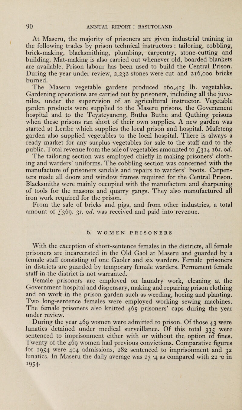 At Maseru, the majority of prisoners are given industrial training in the following trades by prison technical instructors : tailoring, cobbling, brick-making, blacksmithing, plumbing, carpentry, stone-cutting and building. Mat-making is also carried out whenever old, boarded blankets are available. Prison labour has been used to build the Central Prison. During the year under review, 2,232 stones were cut and 216,000 bricks burned. The Maseru vegetable gardens produced 160,415 lb. vegetables. Gardening operations are carried out by prisoners, including all the juve¬ niles, under the supervision of an agricultural instructor. Vegetable garden products were supplied to the Maseru prisons, the Government hospital and to the Teyateyaneng, Butha Buthe and Quthing prisons when these prisons ran short of their own supplies. A new garden was started at Leribe which supplies the local prison and hospital. Mafeteng garden also supplied vegetables to the local hospital. There is always a ready market for any surplus vegetables for sale to the staff and to the public. Total revenue from the sale of vegetables amounted to £314 16s. od. The tailoring section was employed chiefly in making prisoners’ cloth¬ ing and warders’ uniforms. The cobbling section was concerned with the manufacture of prisoners sandals and repairs to warders’ boots. Carpen¬ ters made all doors and window frames required for the Central Prison. Blacksmiths were mainly occupied with the manufacture and sharpening of tools for the masons and quarry gangs. They also manufactured all iron work required for the prison. From the sale of bricks and pigs, and from other industries, a total amount of £369. 3s. od. was received and paid into revenue. 6. WOMEN PRISONERS With the exception of short-sentence females in the districts, all female prisoners are incarcerated in the Old Gaol at Maseru and guarded by a female staff consisting of one Gaoler and six warders. Female prisoners in districts are guarded by temporary female warders. Permanent female staff in the district is not warranted. Female prisoners are employed on laundry work, cleaning at the Government hospital and dispensary, making and repairing prison clothing and on work in the prison garden such as weeding, hoeing and planting. Two long-sentence females were employed working sewing machines. The female prisoners also knitted 465 prisoners’ caps during the year under review. During the year 469 women were admitted to prison. Of those 43 were lunatics detained under medical surveillance. Of this total 335 were sentenced to imprisonment either with or without the option of fines. Twenty of the 469 women had previous convictions. Comparative figures for 1954 were 404 admissions, 282 sentenced to imprisonment and 32 lunatics. In Maseru the daily average was 23 *4 as compared with 22 *0 in *954-